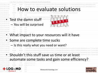 How to evaluate solutions
• Test the damn stuff
– You will be surprised
• What impact to your resources will it have
• Some are complete time sucks
– Is this really what you need or want?
• Shouldn’t this stuff save us time or at least
automate some tasks and gain some efficiency?
MalwareArchaeology.com
 