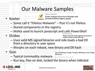 Our Malware Samples
• Kovter
– Some call it “Fileless Malware” – Psst it’s not fileless
– Stored components in the registry
– Mshta used to launch javascript and calls PowerShell
• Dridex
– Uses valid MS signed binaries and side loads a bad Dll
from a directory in user space
– Morphs on each reboot, new binary and Dll hash
• Gozi
– Typical commodity malware
– Run key, files on disk, locked the binary when infected
MalwareArchaeology.com
 