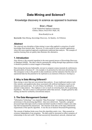 Data Mining and Science?
 Knowledge discovery in science as opposed to business

                                      Brian J Read
                           CLRC Rutherford Appleton Laboratory
                           Chilton, Didcot, Oxon OX11 0QX, UK

                                     Brian.Read@rl.ac.uk

Keywords: Data Mining, Knowledge Discovery, Air Quality, Air Pollution


Abstract
The relatively new discipline of data mining is most often applied to extraction of useful
knowledge from business data. However, it is also useful in some scientific applications
where this more empirical approach complements traditional data analysis. The example of
machine learning from air quality data illustrates this alternative.


1. Introduction
Data Mining is the essential ingredient in the more general process of Knowledge Discovery
in Databases (KDD). The idea is that by automatically sifting through large quantities of data
it should be possible to extract nuggets of knowledge.

Data mining has become fashionable, not just in computer science (journals & conferences),
but particularly in business IT. (An example is its promotion by television advertising [1].)
The emergence is due to the growth in data warehouses and the realisation that this mass of
operational data has the potential to be exploited as an extension of Business Intelligence.


2. Why is Data Mining Different?
Data mining is more than just conventional data analysis. It uses traditional analysis tools
(like statistics and graphics) plus those associated with artificial intelligence (such as rule
induction and neural nets). It is all of these, but different. It is a distinctive approach or
attitude to data analysis. The emphasis is not so much on extracting facts, but on generating
hypotheses. The aim is more to yield questions rather than answers. Insights gained by data
mining can then be verified by conventional analysis.


3. The Data Management Context
“Information Technology” was originally “Data Processing”. Computing in the past gave
prominence to the processing algorithms - data were subservient. Typically, a program
processed input data tapes (such as master and detail records) in batch to output a new data
tape that incorporated the transactions. The structure of the data on the tapes reflected the
requirements of the specific algorithm. It was the era of Jackson Structured Programming.

The concept of database broke away from this algorithm-centric view. Data assumed an
existence independent of any programs. The data could be structured to reflect semantics of
relationships in the real world. One had successively hierarchical, network, relational and



                                               1
 