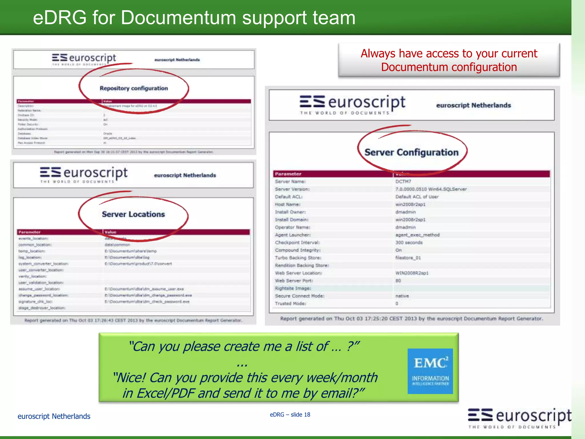 euroscript Netherlands eDRG – slide 16
eDRG as alternative for Business Process implementation
Ensure that business processes and rules are followed.
People are informed of required actions, through
dashboard reports or email.
SOP's not yet read Date: 20-Apr-2014
SOP Nr Description Active Date Not Yet Read
PR_2014_000529 Change to Startup Procedure Machine x317 15-Apr-2014 R.Russel
PR_2013_001391 Clothing Instruction 20-Apr-2014 P.Patterson
PR_2014_000632 Cleaning Method Machine x421 1-May-2014
A. Johnson
W. DeWit
J.McLaren
PR_2014_000312 Startup Procedure Macine x421 1-May-2014 J.McLaren
PR_2014_000993 CloseDown Procedure Machine x421 1-May-2014
B. Stephens
R. Russel
SOP to be read User: R.Russel
SOP Nr Description Active Date Not Yet reviewed by
PR_2014_000529 Change to Startup Procedure Machine x317 15-Apr-2014 R.Russel
PR_2014_000993 CloseDown Procedure Machine x421 1-May-2014 R. Russel
Implement
business process assurance
within hours
 