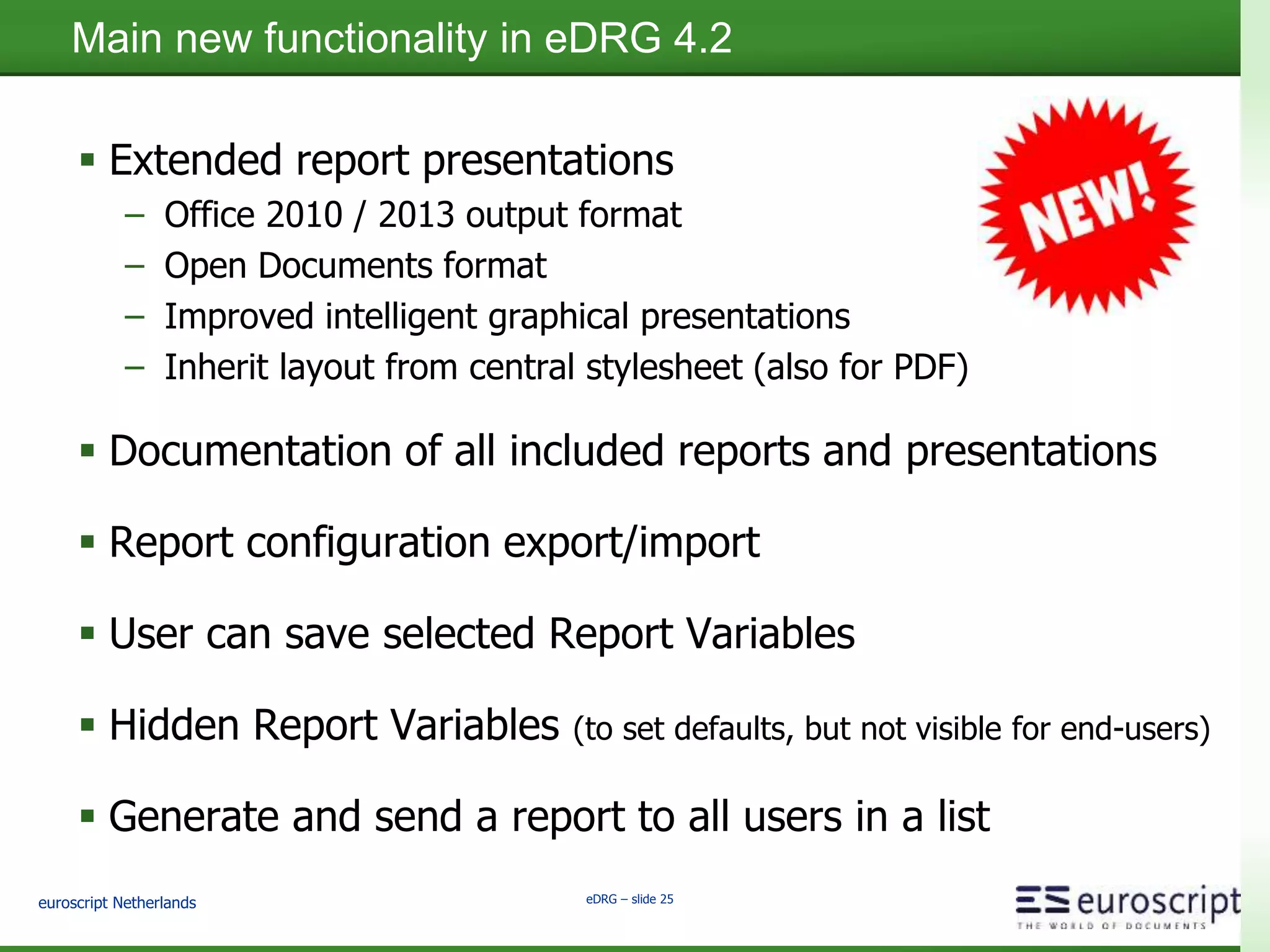 euroscript Netherlands eDRG – slide 24
eDRG Product Overview
TECHNICAL SPECIFICATIONS eDRG EMC DRS EMC
BAM
SQL
Reportin
g
Services
SAP
Crystal
Reports
No extra hardware needed √ √ √ √
No third party software required √ √ √ √
No customization needed √ √ √
Single installer √ √ √
Installer without manual steps √
Use of variables in reports √ √
Pre-filled variables based on user √ √
Seperate designer tool √ √ √
Query builder tool √ √ √
Security enforced √ √ √
eDRG meets the needs where current existing Documentum reporting tools are
lacking, filling the product gap relative to customer needs
 