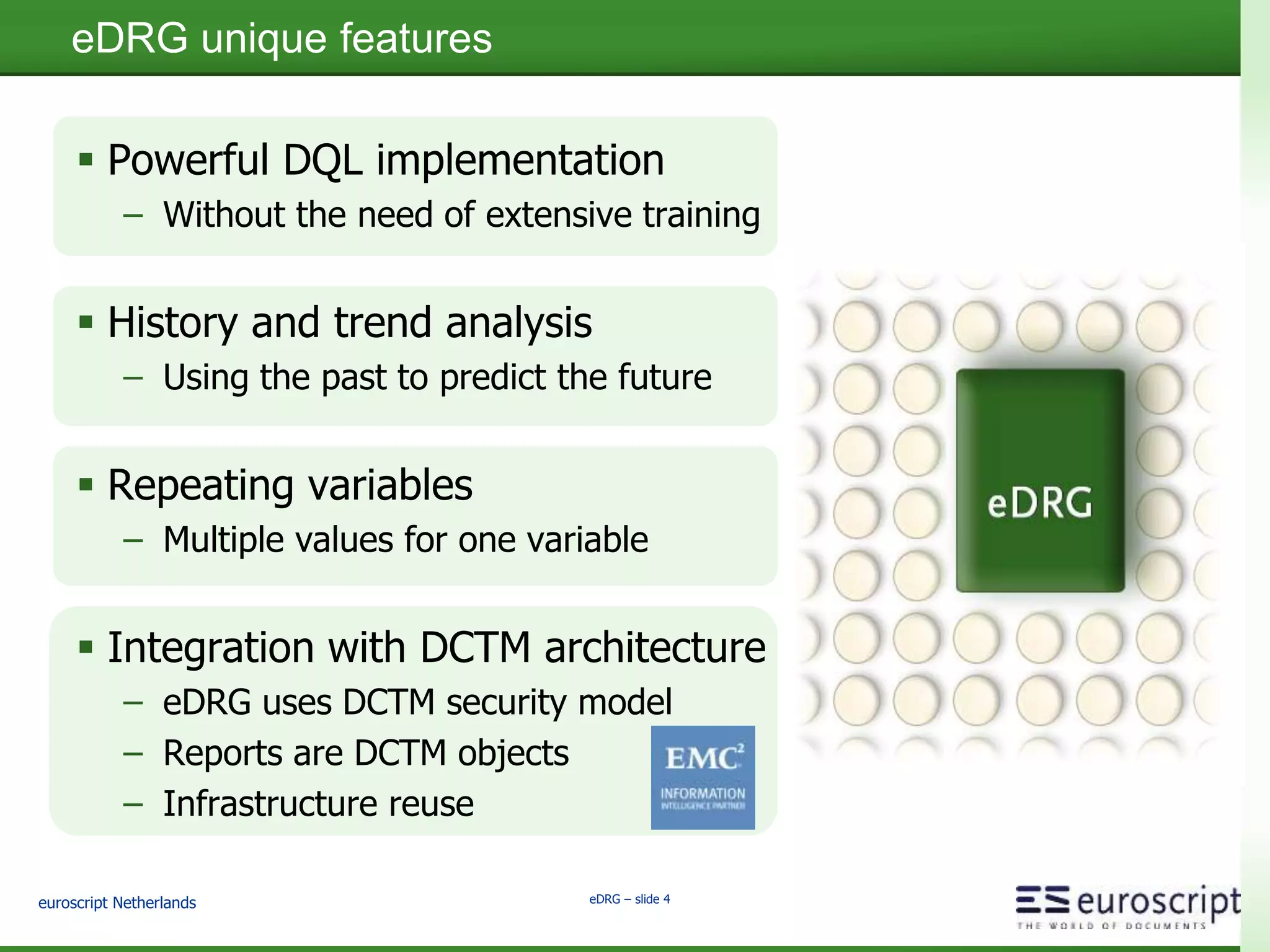euroscript Netherlands eDRG – slide 4
eDRG unique features
 Powerful DQL implementation
– Without the need of extensive training
 History and trend analysis
– Using the past to predict the future
 Repeating variables
– Multiple values for one variable
 Integration with DCTM architecture
– eDRG uses DCTM security model
– Reports are DCTM objects
– Infrastructure reuse
 