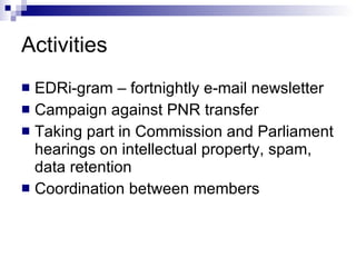 Activities EDRi-gram – fortnightly e-mail newsletter Campaign against PNR transfer Taking part in Commission and Parliament hearings on intellectual property, spam, data retention Coordination between members 