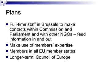 Plans Full-time staff in Brussels to make contacts within Commission and Parliament and with other NGOs – feed information in and out Make use of members’ expertise Members in all EU member states Longer-term: Council of Europe 