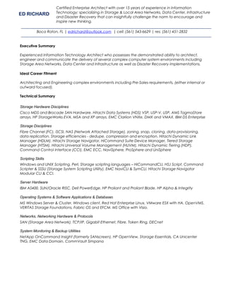 Executive Summary
Experienced Information Technology Architect who possesses the demonstrated ability to architect,
engineer and communicate the delivery of several complex computer system environments including
Storage Area Networks, Data Center and Infrastructure as well as Disaster Recovery implementations.
Ideal Career Fitment
Architecting and Engineering complex environments including Pre-Sales requirements, (either internal or
outward focused).
Technical Summary
Storage Hardware Disciplines
Cisco MDS and Brocade SAN Hardware. Hitachi Data Systems (HDS) VSP, USP-V, USP, AMS TagmaStore
arrays. HP StorageWorks EVA, MSA and XP arrays. EMC Clariion VNXe, DMX and VMAX. IBM DS Enterprise
Storage Disciplines
Fibre Channel (FC), iSCSI, NAS (Network Attached Storage), zoning, snap, cloning, data provisioning,
data replication. Storage efficiencies - dedupe, compression and encryption. Hitachi Dynamic Link
Manager (HDLM). Hitachi Storage Navigator, HiCommand Suite Device Manager, Tiered Storage
Manager (HTSM), Hitachi Universal Volume Management (HUVM), Hitachi Dynamic Tiering (HDP),
Command Control Interface (CCI). EMC ECC, NaviSphere, ProSphere and UniSphere
Scripting Skills
Windows and UNIX Scripting. Perl, Storage scripting languages – HiCommandCLI, HSJ Script, Command
Scripter & SSSU (Storage System Scripting Utility). EMC NaviCLI & SymCLI. Hitachi Storage Navigator
Modular CLI & CCI.
Server Hardware
IBM AS400, SUN/Oracle RISC, Dell PowerEdge. HP Proliant and Proliant Blade. HP Alpha & Integrity
Operating Systems & Software Applications & Databases
MS Windows Server & Cluster. Windows client. Red Hat Enterprise Linux. VMware ESX with HA. OpenVMS.
VERITAS Storage Foundations, Fabric OS and EFCM. MS Office with Visio.
Networks, Networking Hardware & Protocols
SAN (Storage Area Network), TCP/IP, Gigabit Ethernet, Fibre, Token Ring, DECnet
System Monitoring & Backup Utilities
NetApp OnCommand Insight (formerly SANscreen), HP OpenView, Storage Essentials, CA Unicenter
TNG, EMC Data Domain, CommVault Simpana
ED RICHARD
Certified Enterprise Architect with over 15 years of experience in Information
Technology; specializing in Storage & Local Area Networks, Data Center, Infrastructure
and Disaster Recovery that can insightfully challenge the norm to encourage and
inspire new thinking.
Boca Raton, FL | edrichard@outlook.com | cell: (561) 543-6629 | res: (561) 451-2832
 