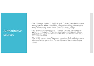 Authoritative
sources
– The “Vestager report” (128pp) Jacques Crémer,Yves-Alexandre de
Montjoye and Heike Schweitzer, Competition policy for the digital
era (Luxembourg: Publications Office of the EU, 2019).
– The “Furman review” (150pp) J Furman, D Coyle, A Fletcher, D
McAuley and P Marsden, Unlocking Digital Competition (London:
HMTreasury, 2019)
– The “CMA market study” (450pp + 1,000+pp) Online platforms and
digital advertising (London: Competition and Markets Authority,
2020).
 