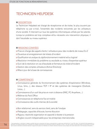 16
éTUDE DE FONCTIONS  RÉMUNÉRATIONS
16
« Toute représentation ou reproduction, intégrale ou partielle, faite sans le consentement de l'auteur, ou des ayants-droit, ou ayants-cause, est illicite (loi du 11 mars 1957, alinéa 1er
de l'article 40). Cette représentation ou
reproduction, par quelque procédé que soit, constituerait une contrefaçon sanctionnée par les articles 425 et suivants du Code pénal. La loi du 11 mars 1957 n'autorise, aux termes des alinéas 2 et 3 de l'article 41, d'une part
que les copies ou reproductions strictement réservées à l'usage privé du copiste et non destinées à une utilisation collective et d'autre part, que les analyses et les courtes citations dans un but d'exemple et d'illustration. »
■■ Description
Le Technicien Helpdesk est chargé de réceptionner et de traiter, le plus souvent par
téléphone ou par e-mail, l’ensemble des incidents rencontrés par les utilisateurs
d’une société. Il intervient sur tous les systèmes informatiques utilisés par les salariés.
Lorsqu’un problème est trop complexe et/ou nécessite une intervention physique, il
doit l’escalader au niveau supérieur.
■■ Missions confiées
• Prise en charge des appels clients / utilisateurs pour des incidents de niveau 0 à 2
• Ouverture et enregistrement de tickets d’incident
• Qualification et analyse du dysfonctionnement matériel et/ou logiciel
• Résolution immédiate du problème ou escalade au niveau d’expertise supérieur
• Suivi de la résolution en cas d’escalade et fermeture du ticket d’incident
• Gestion des comptes utilisateurs (Active Directory)
• Mise à jour de la base de connaissances
■■ compétences
• Connaissance générale du fonctionnement des systèmes d’exploitation (Windows,
Linux, Unix,...), des réseaux TCP / IP et des systèmes de messagerie (Outlook,
Lotus,...)
• Connaissance d’un outil de prise en main à distance (VNC, PC Anywhere,...)
• Maîtrise du Pack Office
• Connaissances en téléphonie fixe et mobile
• Connaissance des outils internes de la société
• Bon relationnel, sens du service client, sens de l’analyse
• Pédagogie, capacités d’écoute, bonne élocution
• Rigueur, réactivité organisation et capacité à résister à la pression
• Anglais courant indispensable pour les entreprises internationales
TECHNICIEN HELPDESK
 