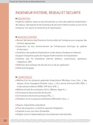 30
éTUDE DE FONCTIONS  RÉMUNÉRATIONS
30
« Toute représentation ou reproduction, intégrale ou partielle, faite sans le consentement de l'auteur, ou des ayants-droit, ou ayants-cause, est illicite (loi du 11 mars 1957, alinéa 1er
de l'article 40). Cette représentation ou
reproduction, par quelque procédé que soit, constituerait une contrefaçon sanctionnée par les articles 425 et suivants du Code pénal. La loi du 11 mars 1957 n'autorise, aux termes des alinéas 2 et 3 de l'article 41, d'une part
que les copies ou reproductions strictement réservées à l'usage privé du copiste et non destinées à une utilisation collective et d'autre part, que les analyses et les courtes citations dans un but d'exemple et d'illustration. »
■■ Description
L’Ingénieur système, réseau et sécurité participe au choix des systèmes d’exploitation,
des réseaux, des logiciels et de la politique de sécurité à mettre en place au sein d’une
entreprise. Il en assure la maintenance et l’optimisation.
■■ Missions confiées
• Recueil des besoins des Directions fonctionnelles de l’entreprise pour proposer des
solutions appropriées
• Supervision du bon fonctionnement de l’infrastructure technique du système
d’information
• Installation des systèmes d’exploitation et des réseaux (hardware et software)
• Support d’expertise auprès de l’équipe d’administration et d’exploitation
• Interface avec les prestataires externes (éditeurs, constructeurs, opérateurs,
intégrateurs, SSII)
• Définition de la politique de sécurité et suivi de son application
• Veille technologique
■■ compétences
• Maîtrise d’un (ou plusieurs) système(s) d’exploitation (Windows, Linux, Unix,...), des
réseaux, d’une messagerie (Outlook, Lotus,...), d’un service d’annuaire (AD, NDS,...)
et des solutions télécom (PABX, ToIP et/ou VoIP,...)
• Maîtrise d’outils de virtualisation (Citrix, VMware, Hyper-V,...)
• Connaissance des protocoles de sécurité
• Connaissance des bonnes pratiques (ITIL,...)
• Validation d’une ou plusieurs certifications (Microsoft, Cisco,...)
• Rigueur, disponibilité, polyvalence
• Force de proposition, curiosité et capacité d’adaptation
• Capacité à avoir une vision d’ensemble
• Anglais courant indispensable pour les entreprises internationales
INGENIEUR SYSTEME, RESEAU ET SECURITE
 