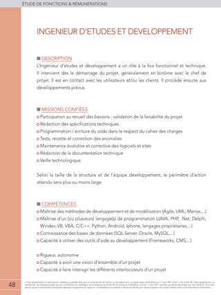 48
éTUDE DE FONCTIONS  RÉMUNÉRATIONS
48
« Toute représentation ou reproduction, intégrale ou partielle, faite sans le consentement de l'auteur, ou des ayants-droit, ou ayants-cause, est illicite (loi du 11 mars 1957, alinéa 1er
de l'article 40). Cette représentation ou
reproduction, par quelque procédé que soit, constituerait une contrefaçon sanctionnée par les articles 425 et suivants du Code pénal. La loi du 11 mars 1957 n'autorise, aux termes des alinéas 2 et 3 de l'article 41, d'une part
que les copies ou reproductions strictement réservées à l'usage privé du copiste et non destinées à une utilisation collective et d'autre part, que les analyses et les courtes citations dans un but d'exemple et d'illustration. »
■■ Description
L’Ingénieur d’études et développement a un rôle à la fois fonctionnel et technique.
Il intervient dès le démarrage du projet, généralement en binôme avec le chef de
projet. Il est en contact avec les utilisateurs et/ou les clients. Il procède ensuite aux
développements prévus.
■■ Missions confiées
• Participation au recueil des besoins : validation de la faisabilité du projet
• Rédaction des spécifications techniques
• Programmation / écriture du code dans le respect du cahier des charges
• Tests, recette et correction des anomalies
• Maintenance évolutive et corrective des logiciels et sites
• Rédaction de la documentation technique
• Veille technologique
Selon la taille de la structure et de l’équipe développement, le périmètre d’action
attendu sera plus ou moins large.
■■ compétences
• Maîtrise des méthodes de développement et de modélisation (Agile, UML, Merise,...)
• Maîtrise d’un (ou plusieurs) langage(s) de programmation (JAVA, PHP, .Net, Delphi,
Windev, VB, VBA, C/C++, Python, Androïd, Iphone, langages propriétaires,...)
• Connaissance des bases de données (SQL Server, Oracle, MySQL,...)
• Capacité à utiliser des outils d’aide au développement (Frameworks, CMS,...)
• Rigueur, autonomie
• Capacité à avoir une vision d’ensemble d’un projet
• Capacité à faire interagir les différents interlocuteurs d’un projet
INGENIEUR D’ETUDES ET DEVELOPPEMENT
 