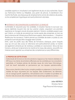 5
INFORMATIQUE
5
« Toute représentation ou reproduction, intégrale ou partielle, faite sans le consentement de l'auteur, ou des ayants-droit, ou ayants-cause, est illicite (loi du 11 mars 1957, alinéa 1er
de l'article 40). Cette représentation ou
reproduction, par quelque procédé que soit, constituerait une contrefaçon sanctionnée par les articles 425 et suivants du Code pénal. La loi du 11 mars 1957 n'autorise, aux termes des alinéas 2 et 3 de l'article 41, d'une part
que les copies ou reproductions strictement réservées à l'usage privé du copiste et non destinées à une utilisation collective et d'autre part, que les analyses et les courtes citations dans un but d'exemple et d'illustration. »
candidats experts en virtualisation sont également de plus en plus recherchés. Quant
aux Techniciens Hotline ou Helpdesk, sans parler de pénurie, ils bénéﬁcient d’un
marché très ﬂuide, avec beaucoup de remplacements comme de créations de postes,
où les compétences linguistiques sont particulièrement valorisées.
■ INTÉRIM ET RECONVERSIONS ALIMENTENT LE MARCHÉ
Confortable et rassurante pour les candidats, la situation favorise le turn-over. Les
jeunes diplômés trouvent très vite leur premier emploi, acquièrent une première
expérience et changent ensuite de poste aisément. Certains candidats passent aussi
par l’intérim, un mode de recrutement qui monte auprès des entreprises, en tout cas
dans le domaine de l’infrastructure (Techniciens support, Administrateurs…). Souple et
ﬂexible pour les recruteurs, l’intérim permet aux candidats de tester un poste ou une
entreprise avant de peut-être s’engager dans la durée.
Enﬁn, outre les proﬁls issus des ﬁlières de formations classiques, parmi lesquels
ceux qui ont suivi des cursus en alternance sont particulièrement prisés, le marché
est également alimenté par de nombreux candidats en reconversion. Venus de tous
horizons, attirés par le dynamisme du marché et le niveau des salaires, ces proﬁls non
linéaires savent apporter aux entreprises des compétences (un peu) différenciées.
A PROPOS DE CETTE ÉTUDE
neseésilaérsnoissimselruseiuppa’ssnoitarénuméredtesnoitcnofededutéetteC
2013 pour nos clients, les entretiens effectués avec les candidats par nos consultants
spécialisés, et l’analyse précise de données issues de notre base informatique,
outil de travail réactualisé en permanence par nos équipes opérationnelles.
Nous avons cherché à être le plus complet possible en présentant ici les fonctions
traitées de façon récurrente par nos équipes. Bien évidemment, les éléments
mis en exergue (proﬁl, expérience, rémunération) sont à modérer et pondérer en
fonction des structures des entreprises et de la dynamique globale du secteur.
Julien WEYRICH
Directeur Senior
Page Personnel Informatique
 