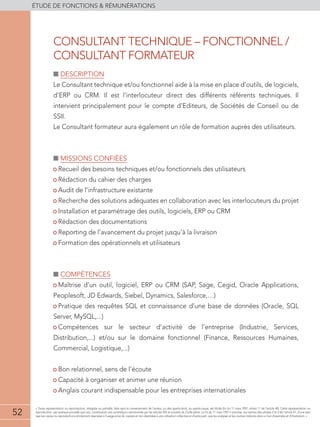 52
éTUDE DE FONCTIONS  RÉMUNÉRATIONS
52
« Toute représentation ou reproduction, intégrale ou partielle, faite sans le consentement de l'auteur, ou des ayants-droit, ou ayants-cause, est illicite (loi du 11 mars 1957, alinéa 1er
de l'article 40). Cette représentation ou
reproduction, par quelque procédé que soit, constituerait une contrefaçon sanctionnée par les articles 425 et suivants du Code pénal. La loi du 11 mars 1957 n'autorise, aux termes des alinéas 2 et 3 de l'article 41, d'une part
que les copies ou reproductions strictement réservées à l'usage privé du copiste et non destinées à une utilisation collective et d'autre part, que les analyses et les courtes citations dans un but d'exemple et d'illustration. »
■■ Description
Le Consultant technique et/ou fonctionnel aide à la mise en place d’outils, de logiciels,
d’ERP ou CRM. Il est l’interlocuteur direct des différents référents techniques. Il
intervient principalement pour le compte d’Editeurs, de Sociétés de Conseil ou de
SSII.
Le Consultant formateur aura également un rôle de formation auprès des utilisateurs.
■■ Missions confiées
• Recueil des besoins techniques et/ou fonctionnels des utilisateurs
• Rédaction du cahier des charges
• Audit de l’infrastructure existante
• Recherche des solutions adéquates en collaboration avec les interlocuteurs du projet
• Installation et paramétrage des outils, logiciels, ERP ou CRM
• Rédaction des documentations
• Reporting de l’avancement du projet jusqu’à la livraison
• Formation des opérationnels et utilisateurs
■■ compétences
• Maîtrise d’un outil, logiciel, ERP ou CRM (SAP, Sage, Cegid, Oracle Applications,
Peoplesoft, JD Edwards, Siebel, Dynamics, Salesforce,…)
• Pratique des requêtes SQL et connaissance d’une base de données (Oracle, SQL
Server, MySQL,...)
• Compétences sur le secteur d’activité de l’entreprise (Industrie, Services,
Distribution,...) et/ou sur le domaine fonctionnel (Finance, Ressources Humaines,
Commercial, Logistique,...)
• Bon relationnel, sens de l’écoute
• Capacité à organiser et animer une réunion
• Anglais courant indispensable pour les entreprises internationales
CONSULTANT TECHNIQUE – FONCTIONNEL /
CONSULTANT FORMATEUR
 