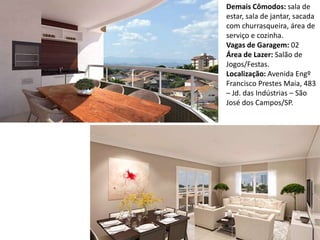 Demais Cômodos: sala de
estar, sala de jantar, sacada
com churrasqueira, área de
serviço e cozinha.
Vagas de Garagem: 02
Área de Lazer: Salão de
Jogos/Festas.
Localização: Avenida Engº
Francisco Prestes Maia, 483
– Jd. das Indústrias – São
José dos Campos/SP.
 