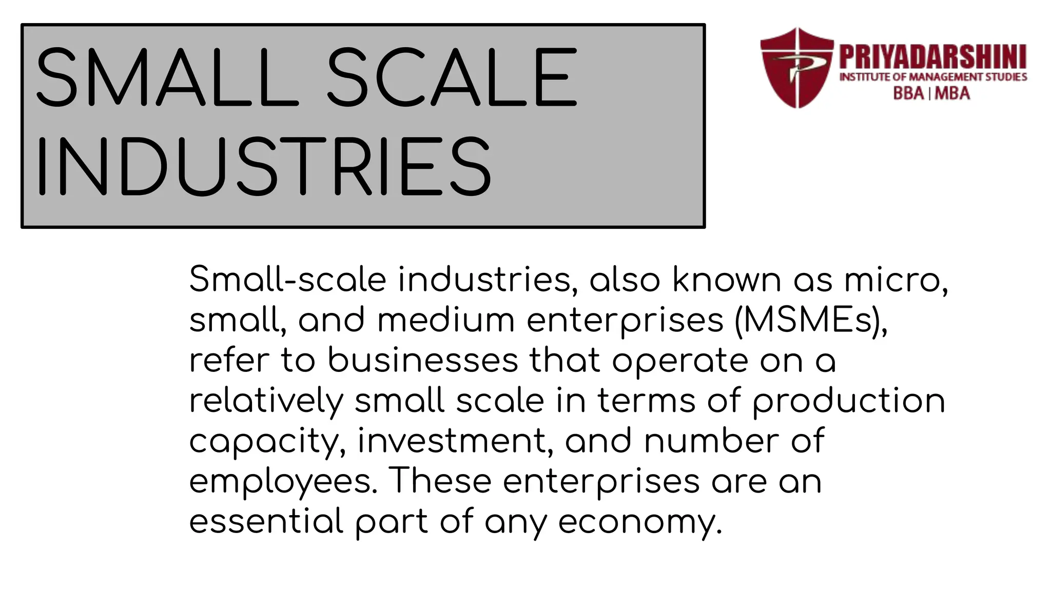 SMALL SCALE
INDUSTRIES
Small-scale industries, also known as micro,
small, and medium enterprises (MSMEs),
refer to businesses that operate on a
relatively small scale in terms of production
capacity, investment, and number of
employees. These enterprises are an
essential part of any economy.
 