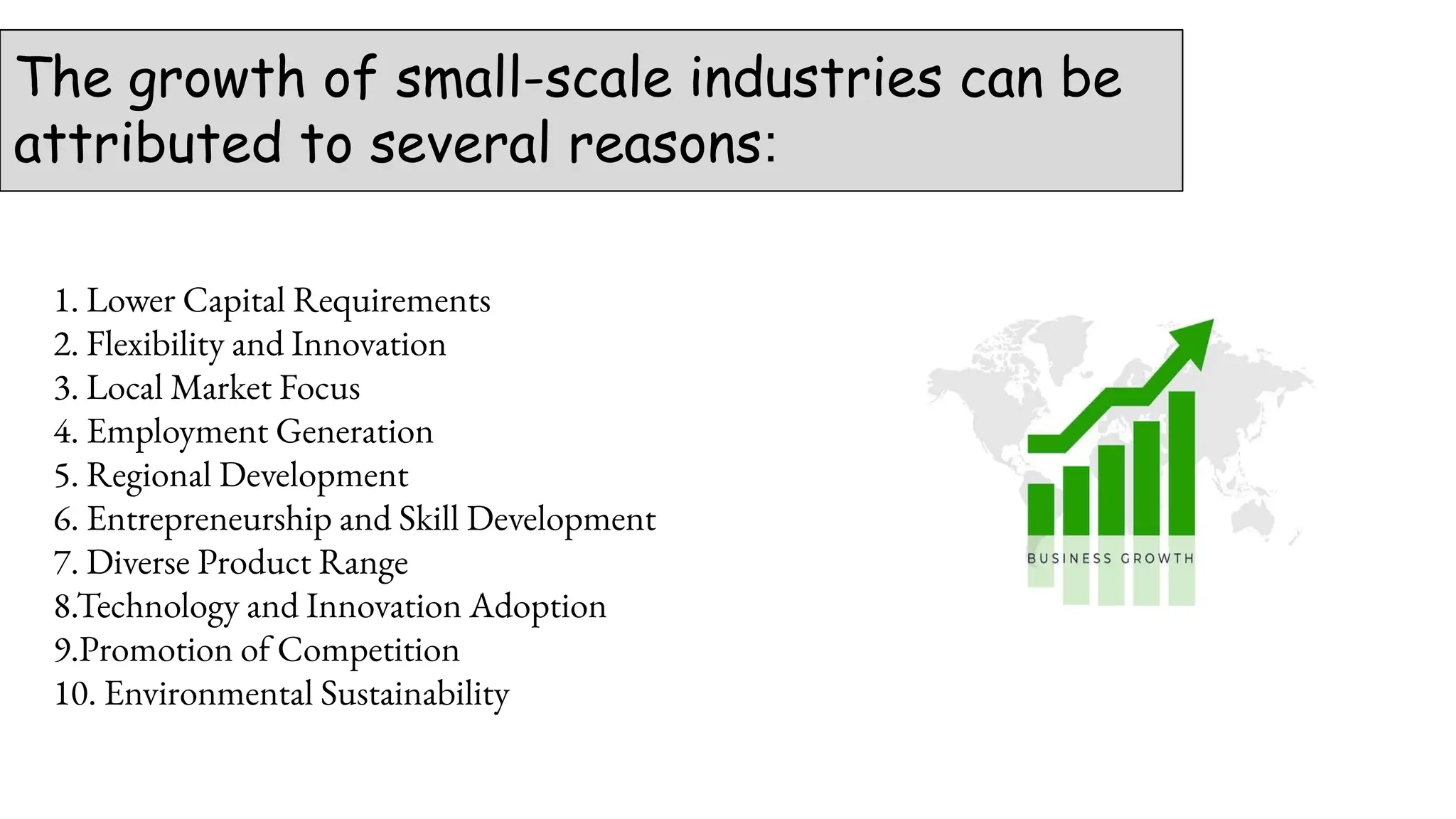 The growth of small-scale industries can be
attributed to several reasons:
1. Lower Capital Requirements
2. Flexibility and Innovation
3. Local Market Focus
4. Employment Generation
5. Regional Development
6. Entrepreneurship and Skill Development
7. Diverse Product Range
8.Technology and Innovation Adoption
9.Promotion of Competition
10. Environmental Sustainability
 
