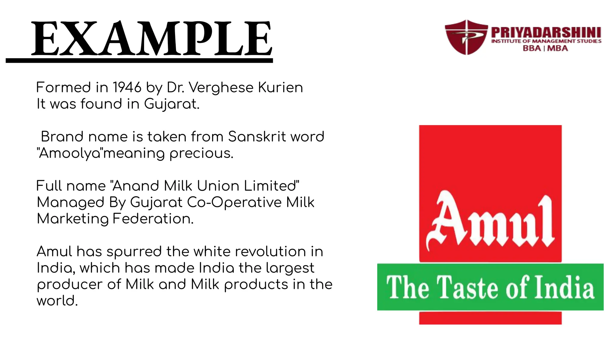 EXAMPLE
Formed in 1946 by Dr. Verghese Kurien
It was found in Gujarat.
Brand name is taken from Sanskrit word
"Amoolya"meaning precious.
Full name "Anand Milk Union Limited"
Managed By Gujarat Co-Operative Milk
Marketing Federation.
Amul has spurred the white revolution in
India, which has made India the largest
producer of Milk and Milk products in the
world.
 