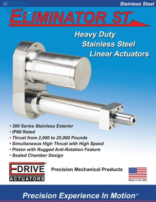 Linear Actuators
Stainless Steel
•• 300 Series Stainless Exterior
•• IP66 Rated
•• Thrust from 2,000 to 25,000 Pounds
•• Simultaneous High Thrust with High Speed
•• Piston with Rugged Anti-Rotation Feature
•• Sealed Chamber Design
Precision Experience In MotionTM
Precision Mechanical Products
Made in the USA
Stainless Steel
Heavy Duty
TM
ELECTROMATE
Toll Free Phone (877) SERVO98
Toll Free Fax (877) SERV099
www.electromate.com
sales@electromate.com
Sold & Serviced By:
 