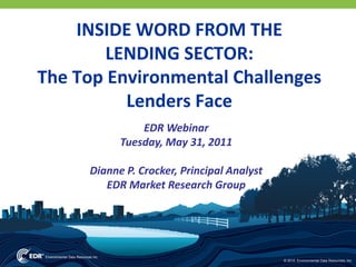 INSIDE WORD FROM THE 
       LENDING SECTOR:
The Top Environmental Challenges 
          Lenders Face  
                EDR Webinar
            Tuesday, May 31, 2011 

      Dianne P. Crocker, Principal Analyst
         EDR Market Research Group




                                             © 2010 Environmental Data Resources, Inc.
 