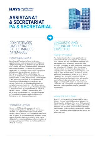 18
ASSISTANAT
 SECRETARIAT
PA  SECRETARIAL
COMPETENCES
LINGUISTIQUES
ET TECHNIQUES
ATTENDUES
LINGUISTIC AND
TECHNICAL SKILLS
EXPECTED
EVOLUTION DU MARCHE
Le secteur de l’Assistanat offre de nombreuses
opportunités aux candidats possédant de très bonnes
compétences linguistiques et techniques. Ces derniers
sont d’ailleurs très prisés par les entreprises qui sont de
plus en plus exigeantes lors de leurs recrutements.
Les langues, les connaissances techniques, l’expérience
et l’adéquation du candidat avec les valeurs de
l’entreprise sont des critères essentiels pour les
recruteurs. Globalement, les évolutions salariales sont
restées stables. Toutefois, les entreprises semblent prêtes
à faire des efforts pour attirer les profils multilingues,
disposant d’une expérience significative dans leur
secteur d’activité. Les candidats possédant de telles
compétences peuvent prétendre à des rémunérations
plus élevées. Une formation de type Assistanat, associée
à des connaissances techniques spécifiques liées à un
secteur d’activité (Juridique, Commercial, RH, etc.),
est un atout supplémentaire. Les candidats possédant
un tel profil s’intègrent plus rapidement au sein de
l’entreprise et sont donc davantage prisés.
VISION POUR L’AVENIR
Comme en 2017, les profils possédant de bonnes
compétences linguistiques et techniques sont les plus
attendus. Une expérience acquise au sein du même
secteur d’activité, associée à un savoir-être en adéquation
avec les valeurs de l’entreprise feront la différence auprès
des recruteurs. Les opportunités offertes par le marché
obligeront les entreprises à faire des efforts en matière de
packages salariaux pour retenir les meilleurs profils et en
attirer de nouveaux.
MARKET OVERVIEW
The Assistant sector offers many opportunities to
candidates with very good linguistic and technical
skills. They are also very popular with companies that
are more and more increasingly demanding when
recruiting. Languages, technical knowledge, experience
and suitability with the values of the company are
essential criteria for recruiters. Overall, evolution of
wages has remained stable. However, companies seem
ready to make efforts to attract multilingual profiles,
with significant experience in their sector of activity.
Candidates with such skills can command higher
salaries. Moreover, an Assistant training with specific
technical knowledge related to a sector of activity
(Legal, Commercial, HR, etc.), is an additional asset.
Candidates with such a profile integrate more quickly
within the company and are therefore even more
highly-prized.
VISION FOR THE FUTURE
As in 2017, profiles with good language and technical
skills are the most expected. Experience gained within
the same sector, combined with a sense of interpersonal
skills in line with the values of the company, will make the
difference with recruiters. The opportunities offered by
the market will force companies to make efforts in terms
of salary packages in order to retain the best profiles and
attract new ones.
 