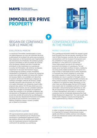 30
IMMOBILIER PRIVE
PROPERTY
REGAIN DE CONFIANCE
SUR LE MARCHE
CONFIDENCE REGAINING
IN THE MARKET
EVOLUTION DU MARCHE
Le marché de l’Immobilier luxembourgeois a connu
une belle progression au cours de la dernière décennie,
se démarquant de la plupart des autres pays européens.
Nous observons un réel dynamisme avec l’augmentation
des transactions et la finalisation de nombreux projets,
comme au Kirchberg ou dans le quartier de la Cloche
d’Or. Ces grands chantiers sont dus à l’intérêt des
promoteurs et des investisseurs au Luxembourg.
Le secteur de l’Immobilier a dû renforcer ses équipes,
notamment en recrutant des fonctions travaux.
Le démarrage de nombreux projets immobiliers
(résidentiels ou d’entreprise), a contraint les entreprises
à revoir leurs grilles de salaire à la hausse afin d’attirer
de nouveaux talents. Les candidats sont désormais
en position de force et n’hésitent pas à négocier de
nombreux avantages (véhicule de fonction, congés,
mutuelle, assurance, plan de pension, etc.) en plus
d’un salaire intéressant. Les entreprises, quant à elles,
proposent des salaires 10 à 15% plus élevés que ceux
pratiqués par le marché, pour les candidats maîtrisant
l’allemand et l’anglais et possédant une expérience
locale. Nous assistons à une véritable accélération des
recrutements en Management de projets, notamment
au sein des sociétés de construction qui développent
de plus en plus leur département Promotion immobilière.
Les profils les plus recherchés sont titulaires d’un
diplôme d’Ingénieur travaux, souvent complété
par un Master en Immobilier.
VISION POUR L’AVENIR
Afin que le dynamisme perdure dans le secteur
immobilier, il est important que les infrastructures
de transport se développent rapidement et que
des solutions efficaces de mobilité soient adoptées.
Ainsi, les investisseurs privés et institutionnels
continueront de capitaliser au Luxembourg.
MARKET OVERVIEW
The Luxembourg real estate market has enjoyed a good
level of growth over the last decade, standing out from
most of other European countries. We are witnessing a
real dynamism, with the increase of transactions and
the completion of many projects, such as those in
Kirchberg or in the district of La Cloche d’Or.
These major projects are due to the interest of
promoters and investors in Luxembourg. The real
estate sector has had to reinforce its teams, notably by
recruiting works-related professions. The launch of a
large number of real estate projects (either residential
or corporate) has forced companies to revise their
pay scales upwards, in order to attract new talent.
Candidates are now in a position of strength and are
not hesitating to negotiate many benefits (company car,
leave, mutual insurance, insurance, pension plan, etc.)
in addition to an attractive salary. Businesses, on the
other hand, are offering wages that are 10-15% higher
than market rates for candidates proficient in German
and English, and possessing local experience as well.
We are witnessing a real acceleration in recruitment
in Project Management, particularly in construction
companies that are increasingly developing their Real
Estate Development department. The most sought-after
profiles hold a degree in Construction Engineering,
often supplemented by a Master’s in Real Estate.
VISION FOR THE FUTURE
In order to maintain momentum in the real estate sector,
it is important for transport infrastructures to grow
rapidly and effective mobility solutions to be adopted.
Private and institutional investors will continue to invest
in Luxembourg.
 