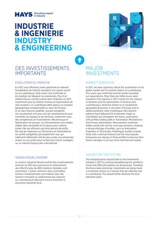 32
INDUSTRIE
 INGENIERIE
INDUSTRY
 ENGINEERING
DES INVESTISSEMENTS
IMPORTANTS
MAJOR
INVESTMENTS
EVOLUTION DU MARCHE
En 2017, nous affichions notre optimisme en relevant
l’accélération du marché mondial et son impact positif
sur le Luxembourg. Cette vision s’est confirmée et
les résultats ont dépassé nos espérances. Plus d’un
milliard d’euros ont été investis dans l’Industrie en 2017,
notamment pour la création d’usines et l’optimisation de
sites existants. Le Luxembourg attire grâce à sa situation
géographique exceptionnelle au cœur de l’Europe
et sa main-d’œuvre qualifiée, souvent polyglotte.
Les recrutements ont ainsi suivi les investissements pour
consolider les équipes et les renforcer, notamment avec
des compétences en Automatisme, Mécatronique et
Optimisation de process. Les rémunérations sont restées
stables dans l’ensemble et en hausse pour certains
postes clés qui affichent une forte pénurie de profils
tels que les Ingénieurs ou Techniciens en Automatisme.
Les profils polyglottes (principalement ceux qui
maîtrisent l’allemand) sont les plus prisés. Les entreprises
misent sur ces profils pour en faire leurs futurs managers
sur un marché toujours plus international.
VISION POUR L’AVENIR
Le secteur industriel devrait profiter des investissements
amorcés en 2017 pour poursuivre le renforcement
des effectifs (plus de 800 créations d’emplois sont
annoncées). L’avenir s’annonce donc prometteur.
Certains investissements sont réalisés dans des
secteurs innovants ou relativement peu présents
au Luxembourg et devraient encore diversifier le
panorama industriel local.
MARKET OVERVIEW
In 2017, we were optimistic about the acceleration of the
global market and its positive impact on Luxembourg.
This vision was confirmed and the results exceeded
our expectations. More than one billion euros were
invested in the industry in 2017, mainly for the creation
of factories and the optimisation of existing sites.
Luxembourg is attractive thanks to its exceptional
geographical location in the heart of Europe and its
skilled workforce, often multilingual. Recruitment
patterns have followed the investment made, to
consolidate and strengthen the teams, particularly
with profiles holding skills in Automation, Mechatronics
and Process optimisation. Remuneration remained
stable overall and rose for some key positions, showing
a strong shortage of profiles, such as Automation
Engineers or Technicians. Multilingual profiles (mainly
those with a German fluency) are the most popular.
Companies are relying on these profiles to become their
future managers in an ever more international market.
VISION FOR THE FUTURE
The industrial sector should build on the investments
initiated in 2017 to continue strengthening the workforce
(more than 800 job creations are announced). Therefore,
the future looks promising. Investments are being made
in innovative sectors or in sectors that are relatively new
in Luxembourg. This should further diversify the local
industrial scene.
 