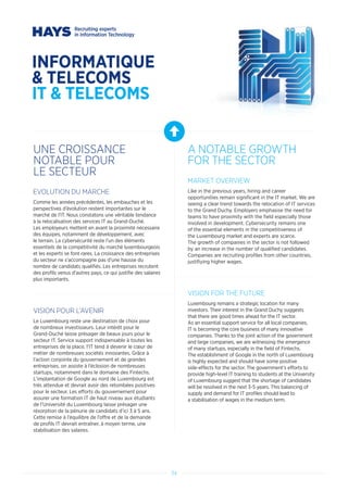 34
INFORMATIQUE
 TELECOMS
IT  TELECOMS
UNE CROISSANCE
NOTABLE POUR
LE SECTEUR
A NOTABLE GROWTH
FOR THE SECTOR
EVOLUTION DU MARCHE
Comme les années précédentes, les embauches et les
perspectives d’évolution restent importantes sur le
marché de l’IT. Nous constatons une véritable tendance
à la relocalisation des services IT au Grand-Duché.
Les employeurs mettent en avant la proximité nécessaire
des équipes, notamment de développement, avec
le terrain. La cybersécurité reste l’un des éléments
essentiels de la compétitivité du marché luxembourgeois
et les experts se font rares. La croissance des entreprises
du secteur ne s’accompagne pas d’une hausse du
nombre de candidats qualifiés. Les entreprises recrutent
des profils venus d’autres pays, ce qui justifie des salaires
plus importants.
VISION POUR L’AVENIR
Le Luxembourg reste une destination de choix pour
de nombreux investisseurs. Leur intérêt pour le
Grand-Duché laisse présager de beaux jours pour le
secteur IT. Service support indispensable à toutes les
entreprises de la place, l’IT tend à devenir le cœur de
métier de nombreuses sociétés innovantes. Grâce à
l’action conjointe du gouvernement et de grandes
entreprises, on assiste à l’éclosion de nombreuses
startups, notamment dans le domaine des Fintechs.
L’implantation de Google au nord de Luxembourg est
très attendue et devrait avoir des retombées positives
pour le secteur. Les efforts du gouvernement pour
assurer une formation IT de haut niveau aux étudiants
de l’Université du Luxembourg laisse présager une
résorption de la pénurie de candidats d’ici 3 à 5 ans.
Cette remise à l’équilibre de l’offre et de la demande
de profils IT devrait entraîner, à moyen terme, une
stabilisation des salaires.
MARKET OVERVIEW
Like in the previous years, hiring and career
opportunities remain significant in the IT market. We are
seeing a clear trend towards the relocation of IT services
to the Grand Duchy. Employers emphasise the need for
teams to have proximity with the field especially those
involved in development. Cybersecurity remains one
of the essential elements in the competitiveness of
the Luxembourg market and experts are scarce.
The growth of companies in the sector is not followed
by an increase in the number of qualified candidates.
Companies are recruiting profiles from other countries,
justifiying higher wages.
VISION FOR THE FUTURE
Luxembourg remains a strategic location for many
investors. Their interest in the Grand Duchy suggests
that there are good times ahead for the IT sector.
As an essential support service for all local companies,
IT is becoming the core business of many innovative
companies. Thanks to the joint action of the government
and large companies, we are witnessing the emergence
of many startups, especially in the field of Fintechs.
The establishment of Google in the north of Luxembourg
is highly expected and should have some positive
side-effects for the sector. The government’s efforts to
provide high-level IT training to students at the University
of Luxembourg suggest that the shortage of candidates
will be resolved in the next 3-5 years. This balancing of
supply and demand for IT profiles should lead to
a stabilisation of wages in the medium term.
 