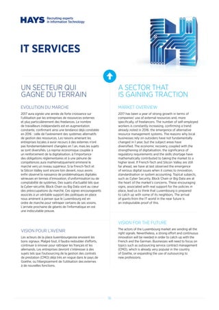 36
IT SERVICES
UN SECTEUR QUI
GAGNE DU TERRAIN
A SECTOR THAT
IS GAINING TRACTION
EVOLUTION DU MARCHE
2017 aura signée une année de forte croissance sur
l’utilisation par les entreprises de ressources externes
et plus particulièrement des freelances. Le nombre
de travailleurs indépendants est en augmentation
constante, confirmant ainsi une tendance déjà constatée
en 2016 : celle de l’avènement des systèmes alternatifs
de gestion des ressources. Les raisons amenant les
entreprises locales à avoir recours à des externes n’ont
pas fondamentalement changées en 1 an, mais les sujets
se sont diversifiés. La reprise économique couplée à
un renforcement de la digitalisation, à l’importance
des obligations réglementaires et à une pénurie de
compétences aura mathématiquement emmené le
marché vers un niveau supérieur. Si la French-Tech et
la Silicon Valley sont encore loin devant, nous avons
enfin observé la naissance de problématiques digitales
sérieuses en termes d’innovation, d’uniformisation ou de
comptabilité de systèmes. Des sujets d’actualité tels que
la Cyber-sécurité, Block Chain ou Big Data sont au cœur
des préoccupations du marché. Ces signes encourageants
associés à un véritable support des politiques en place
nous amènent à penser que le Luxembourg est en
ordre de marche pour rattraper certains de ses voisins.
L’arrivée prochaine de géants de l’informatique en est
une indiscutable preuve.
VISION POUR L’AVENIR
Les acteurs de la place luxembourgeoise envoient les
bons signaux. Malgré tout, il faudra redoubler d’efforts,
continuer à innover pour rattraper les français et les
allemands. Les entreprises devront s’intéresser à des
sujets tels que l’outsourcing de la gestion des contrats
de prestation (CMO) déjà très en vogue dans le pays de
Goethe, ou l’élargissement de l’utilisation des externes
à de nouvelles fonctions.
MARKET OVERVIEW
2017 has been a year of strong growth in terms of
companies’ use of external resources and, more
specifically, of freelancers. The number of self-employed
workers is constantly increasing, confirming a trend
already noted in 2016: the emergence of alternative
resource management systems. The reasons why local
businesses rely on outsiders have not fundamentally
changed in 1 year, but the subject areas have
diversified. The economic recovery, coupled with the
strengthening of digitalisation, the significance of
regulatory requirements and the skills shortage have
mathematically contributed to taking the market to a
higher level. If French-Tech and Silicon Valley are still
far ahead, we have at last observed the emergence
of serious digital issues when it comes to innovation,
standardisation or system accounting. Topical subjects,
such as Cyber Security, Block Chain or Big Data are at
the heart of the market’s concerns. These encouraging
signs, associated with real support for the policies in
place, lead us to think that Luxembourg is prepared
to catch up with some of its neighbors. The arrival
of giants from the IT world in the near future is
an indisputable proof of this.
VISION FOR THE FUTURE
The actors of the Luxembourg market are sending all the
right signals. Nevertheless, a strong effort and continuous
innovation will be needed in order to catch up with the
French and the German. Businesses will need to focus on
topics such as outsourcing service contract management
(CMO), which is already very popular in the country
of Goethe, or expanding the use of outsourcing to
new professions.
 