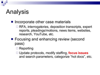 Analysis Incorporate other case materials  RFA, interrogatories, deposition transcripts, expert reports, pleadings/motions, news items, websites, research, YouTube, etc.  Focusing and enhancing review (second pass)  Reporting Update protocols, modify staffing,  focus   issues   and search parameters, categorize “hot docs”, etc. 