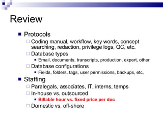 Review Protocols Coding manual, workflow, key words, concept searching, redaction, privilege logs, QC, etc. Database types Email, documents, transcripts, production, expert, other  Database configurations Fields, folders, tags, user permissions, backups, etc. Staffing  Paralegals, associates, IT, interns, temps  In-house vs. outsourced Billable hour vs. fixed price per doc Domestic vs. off-shore 