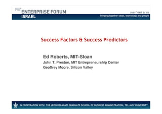 Success Factors & Success Predictors


                  Ed Roberts, MIT-Sloan
                  John T. Preston, MIT Entrepreneurship Center
                  Geoffrey Moore, Silicon Valley




IN COOPERATION WITH THE LEON RECANATI GRADUATE SCHOOL OF BUSINESS ADMINISTRATION, TEL AVIV UNIVERSITY
 