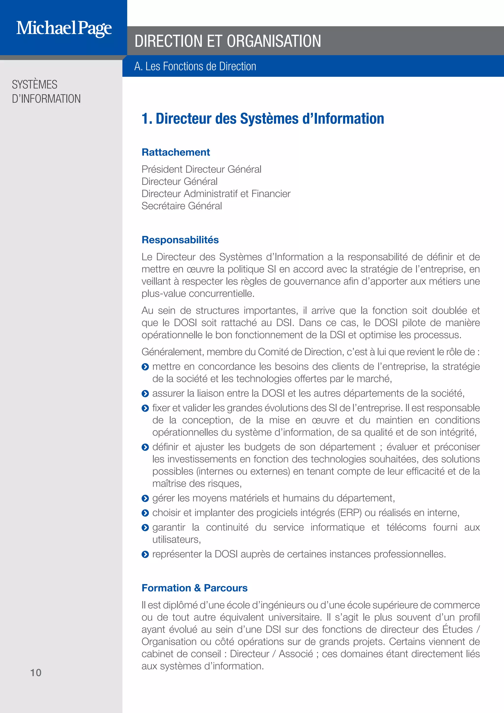 SYSTÈMES
D’INFORMATION
10
1. Directeur des Systèmes d’Information
Rattachement
Président Directeur Général
Directeur Général
Directeur Administratif et Financier
Secrétaire Général
Responsabilités
Le Directeur des Systèmes d’Information a la responsabilité de définir et de
mettre en œuvre la politique SI en accord avec la stratégie de l’entreprise, en
veillant à respecter les règles de gouvernance afin d’apporter aux métiers une
plus-value concurrentielle.
Au sein de structures importantes, il arrive que la fonction soit doublée et
que le DOSI soit rattaché au DSI. Dans ce cas, le DOSI pilote de manière
opérationnelle le bon fonctionnement de la DSI et optimise les processus.
Généralement, membre du Comité de Direction, c’est à lui que revient le rôle de :
ĥĥ mettre en concordance les besoins des clients de l’entreprise, la stratégie
de la société et les technologies offertes par le marché,
ĥĥ assurer la liaison entre la DOSI et les autres départements de la société,
ĥĥ fixer et valider les grandes évolutions des SI de l’entreprise. Il est responsable
de la conception, de la mise en œuvre et du maintien en conditions
opérationnelles du système d’information, de sa qualité et de son intégrité,
ĥĥ définir et ajuster les budgets de son département ; évaluer et préconiser
les investissements en fonction des technologies souhaitées, des solutions
possibles (internes ou externes) en tenant compte de leur efficacité et de la
maîtrise des risques,
ĥĥ gérer les moyens matériels et humains du département,
ĥĥ choisir et implanter des progiciels intégrés (ERP) ou réalisés en interne,
ĥĥ garantir la continuité du service informatique et télécoms fourni aux
utilisateurs,
ĥĥ représenter la DOSI auprès de certaines instances professionnelles.
Formation & Parcours
Il est diplômé d’une école d’ingénieurs ou d’une école supérieure de commerce
ou de tout autre équivalent universitaire. Il s’agit le plus souvent d’un profil
ayant évolué au sein d’une DSI sur des fonctions de directeur des Études /
Organisation ou côté opérations sur de grands projets. Certains viennent de
cabinet de conseil : Directeur / Associé ; ces domaines étant directement liés
aux systèmes d’information.
A. Les Fonctions de Direction
DIRECTION ET ORGANISATION
SOMMAIRE
A. Les Fonctions de Direction
B. Les Fonctions Études
DIRECTION ET
ORGANISATION
ÉDITEURS DE
LOGICIELS
C. Les Fonctions Production
& Infrastructure
D. Les Fonctions Transverses
 