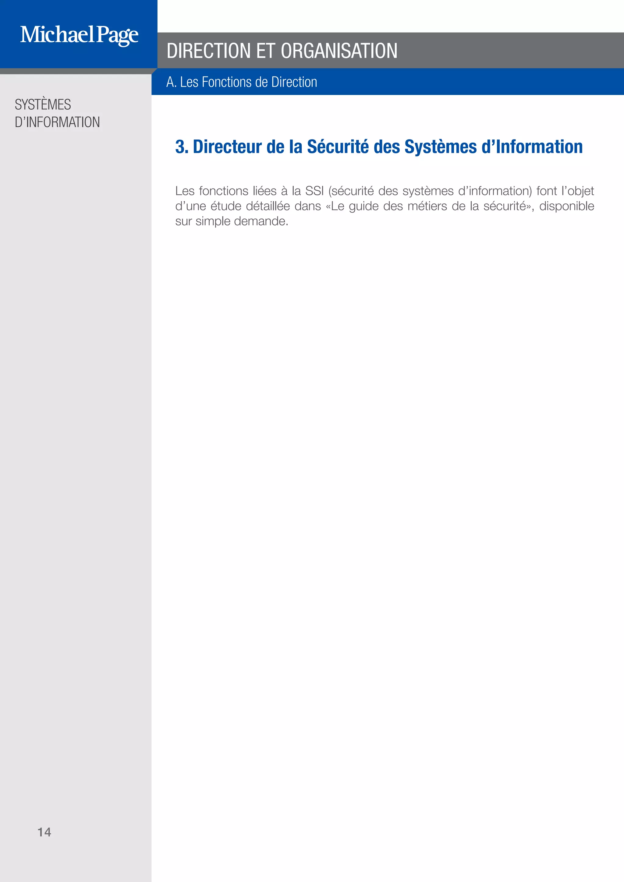 SYSTÈMES
D’INFORMATION
14
3. Directeur de la Sécurité des Systèmes d’Information
Les fonctions liées à la SSI (sécurité des systèmes d’information) font l’objet
d’une étude détaillée dans «Le guide des métiers de la sécurité», disponible
sur simple demande.
DIRECTION ET ORGANISATION
A. Les Fonctions de Direction
SOMMAIRE
A. Les Fonctions de Direction
B. Les Fonctions Études
DIRECTION ET
ORGANISATION
ÉDITEURS DE
LOGICIELS
C. Les Fonctions Production
& Infrastructure
D. Les Fonctions Transverses
 