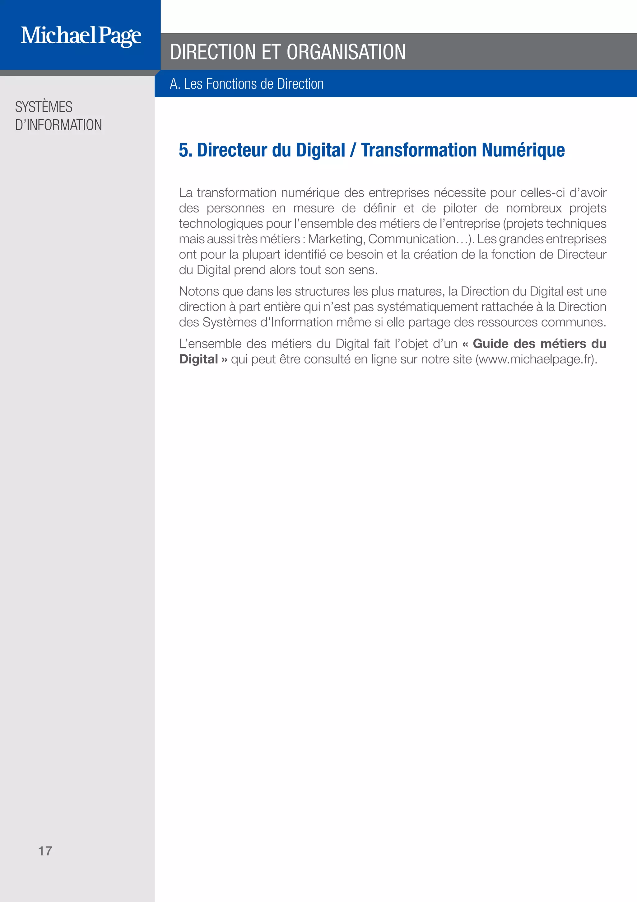 SYSTÈMES
D’INFORMATION
17
5. Directeur du Digital / Transformation Numérique
La transformation numérique des entreprises nécessite pour celles-ci d’avoir
des personnes en mesure de définir et de piloter de nombreux projets
technologiques pour l’ensemble des métiers de l’entreprise (projets techniques
mais aussi très métiers : Marketing, Communication…). Les grandes entreprises
ont pour la plupart identifié ce besoin et la création de la fonction de Directeur
du Digital prend alors tout son sens.
Notons que dans les structures les plus matures, la Direction du Digital est une
direction à part entière qui n’est pas systématiquement rattachée à la Direction
des Systèmes d’Information même si elle partage des ressources communes.
L’ensemble des métiers du Digital fait l’objet d’un « Guide des métiers du
Digital » qui peut être consulté en ligne sur notre site (www.michaelpage.fr).
DIRECTION ET ORGANISATION
A. Les Fonctions de Direction
SOMMAIRE
A. Les Fonctions de Direction
B. Les Fonctions Études
DIRECTION ET
ORGANISATION
ÉDITEURS DE
LOGICIELS
C. Les Fonctions Production
& Infrastructure
D. Les Fonctions Transverses
 