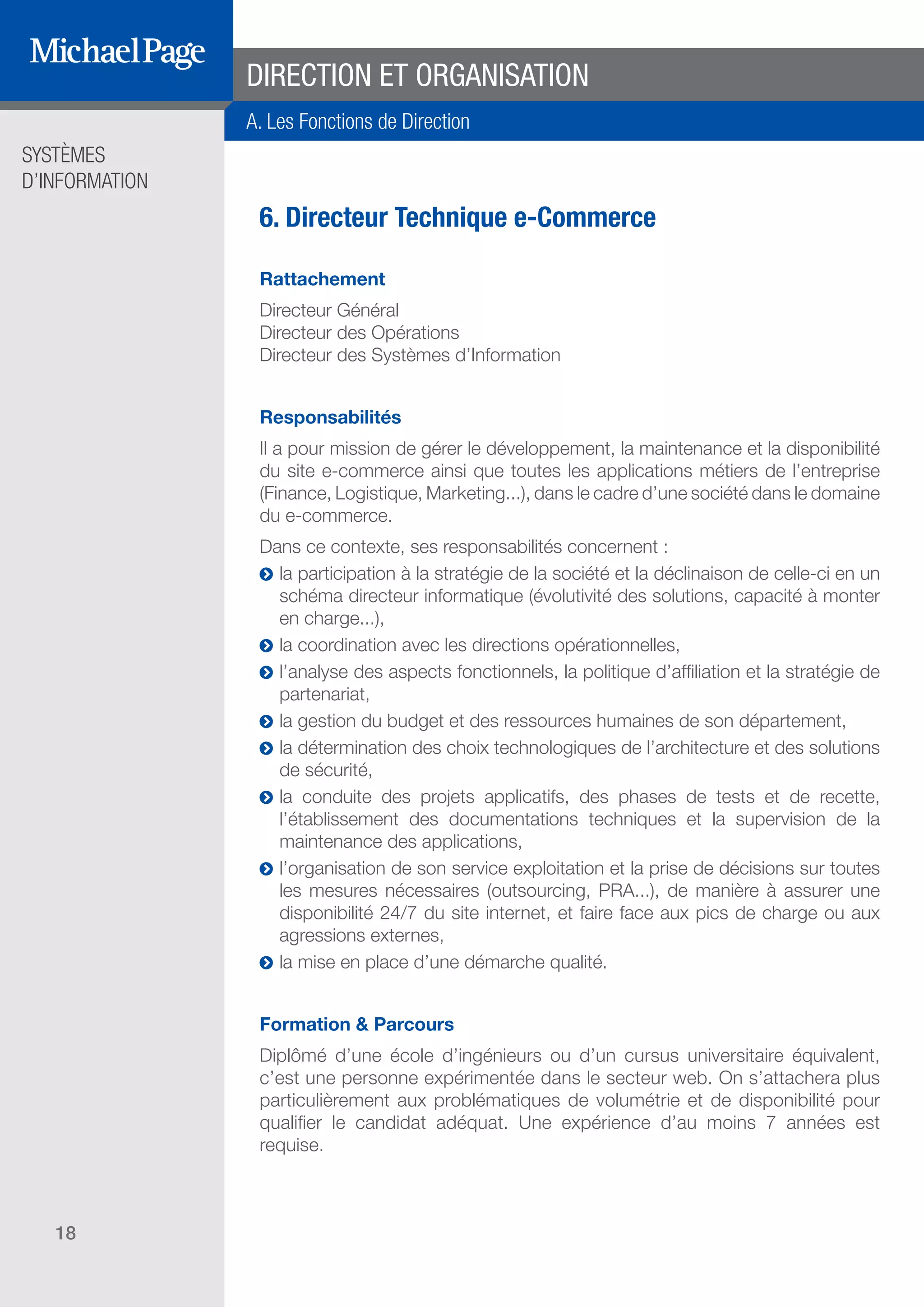 SYSTÈMES
D’INFORMATION
18
6. Directeur Technique e-Commerce
Rattachement
Directeur Général
Directeur des Opérations
Directeur des Systèmes d’Information
Responsabilités
Il a pour mission de gérer le développement, la maintenance et la disponibilité
du site e-commerce ainsi que toutes les applications métiers de l’entreprise
(Finance, Logistique, Marketing...), dans le cadre d’une société dans le domaine
du e-commerce.
Dans ce contexte, ses responsabilités concernent :
ĥĥ la participation à la stratégie de la société et la déclinaison de celle-ci en un
schéma directeur informatique (évolutivité des solutions, capacité à monter
en charge...),
ĥĥ la coordination avec les directions opérationnelles,
ĥĥ l’analyse des aspects fonctionnels, la politique d’affiliation et la stratégie de
partenariat,
ĥĥ la gestion du budget et des ressources humaines de son département,
ĥĥ la détermination des choix technologiques de l’architecture et des solutions
de sécurité,
ĥĥ la conduite des projets applicatifs, des phases de tests et de recette,
l’établissement des documentations techniques et la supervision de la
maintenance des applications,
ĥĥ l’organisation de son service exploitation et la prise de décisions sur toutes
les mesures nécessaires (outsourcing, PRA...), de manière à assurer une
disponibilité 24/7 du site internet, et faire face aux pics de charge ou aux
agressions externes,
ĥĥ la mise en place d’une démarche qualité.
Formation & Parcours
Diplômé d’une école d’ingénieurs ou d’un cursus universitaire équivalent,
c’est une personne expérimentée dans le secteur web. On s’attachera plus
particulièrement aux problématiques de volumétrie et de disponibilité pour
qualifier le candidat adéquat. Une expérience d’au moins 7 années est
requise.
DIRECTION ET ORGANISATION
A. Les Fonctions de Direction
SOMMAIRE
A. Les Fonctions de Direction
B. Les Fonctions Études
DIRECTION ET
ORGANISATION
ÉDITEURS DE
LOGICIELS
C. Les Fonctions Production
& Infrastructure
D. Les Fonctions Transverses
 