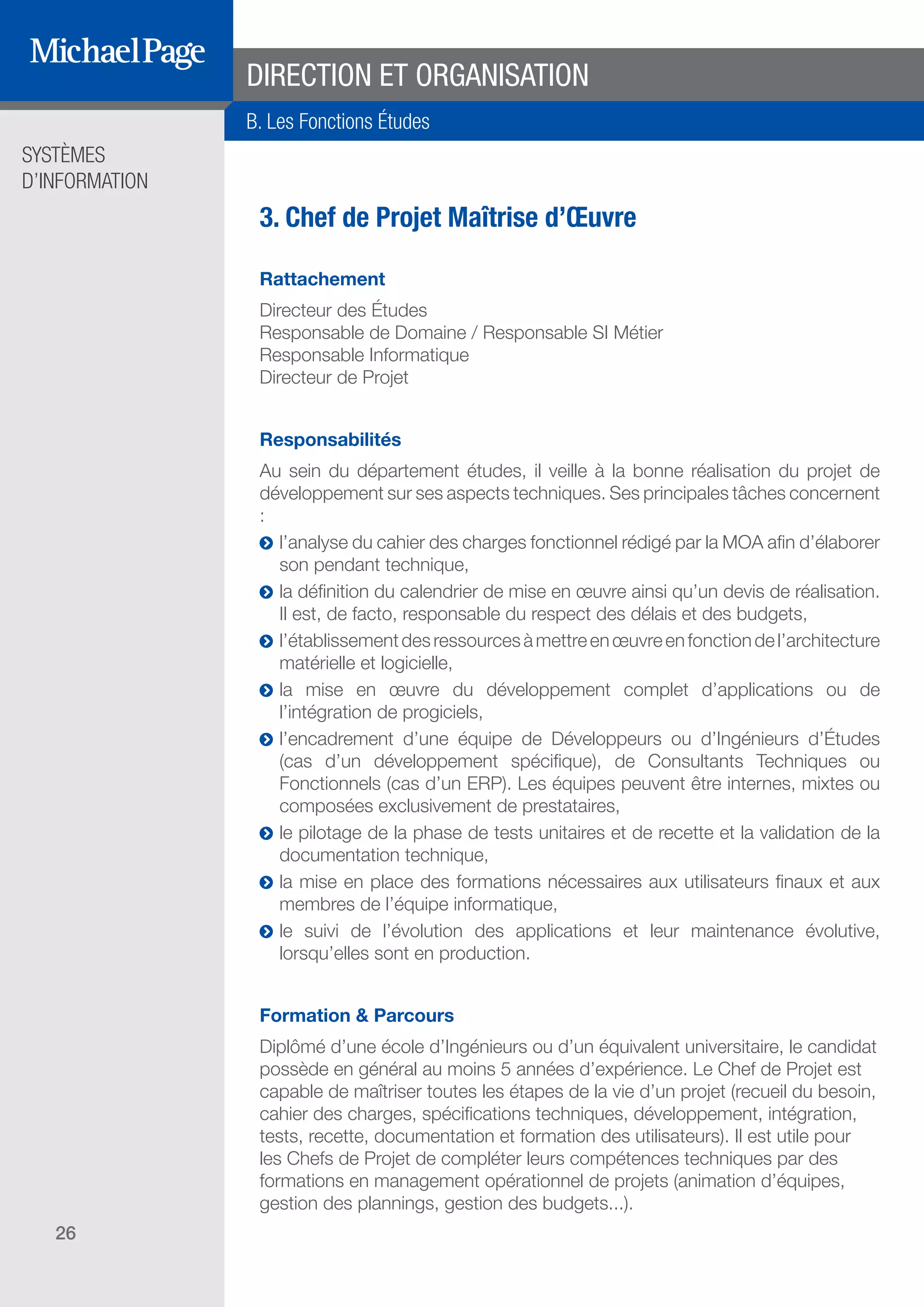 SYSTÈMES
D’INFORMATION
26
3. Chef de Projet Maîtrise d’Œuvre
Rattachement
Directeur des Études
Responsable de Domaine / Responsable SI Métier
Responsable Informatique
Directeur de Projet
Responsabilités
Au sein du département études, il veille à la bonne réalisation du projet de
développement sur ses aspects techniques. Ses principales tâches concernent
:
ĥĥ l’analyse du cahier des charges fonctionnel rédigé par la MOA afin d’élaborer
son pendant technique,
ĥĥ la définition du calendrier de mise en œuvre ainsi qu’un devis de réalisation.
Il est, de facto, responsable du respect des délais et des budgets,
ĥĥ l’établissementdesressourcesàmettreenœuvreenfonctiondel’architecture
matérielle et logicielle,
ĥĥ la mise en œuvre du développement complet d’applications ou de
l’intégration de progiciels,
ĥĥ l’encadrement d’une équipe de Développeurs ou d’Ingénieurs d’Études
(cas d’un développement spécifique), de Consultants Techniques ou
Fonctionnels (cas d’un ERP). Les équipes peuvent être internes, mixtes ou
composées exclusivement de prestataires,
ĥĥ le pilotage de la phase de tests unitaires et de recette et la validation de la
documentation technique,
ĥĥ la mise en place des formations nécessaires aux utilisateurs finaux et aux
membres de l’équipe informatique,
ĥĥ le suivi de l’évolution des applications et leur maintenance évolutive,
lorsqu’elles sont en production.
Formation & Parcours
Diplômé d’une école d’Ingénieurs ou d’un équivalent universitaire, le candidat
possède en général au moins 5 années d’expérience. Le Chef de Projet est
capable de maîtriser toutes les étapes de la vie d’un projet (recueil du besoin,
cahier des charges, spécifications techniques, développement, intégration,
tests, recette, documentation et formation des utilisateurs). Il est utile pour
les Chefs de Projet de compléter leurs compétences techniques par des
formations en management opérationnel de projets (animation d’équipes,
gestion des plannings, gestion des budgets...).
DIRECTION ET ORGANISATION
B. Les Fonctions Études
SOMMAIRE
A. Les Fonctions de Direction
B. Les Fonctions Études
DIRECTION ET
ORGANISATION
ÉDITEURS DE
LOGICIELS
C. Les Fonctions Production
& Infrastructure
D. Les Fonctions Transverses
 