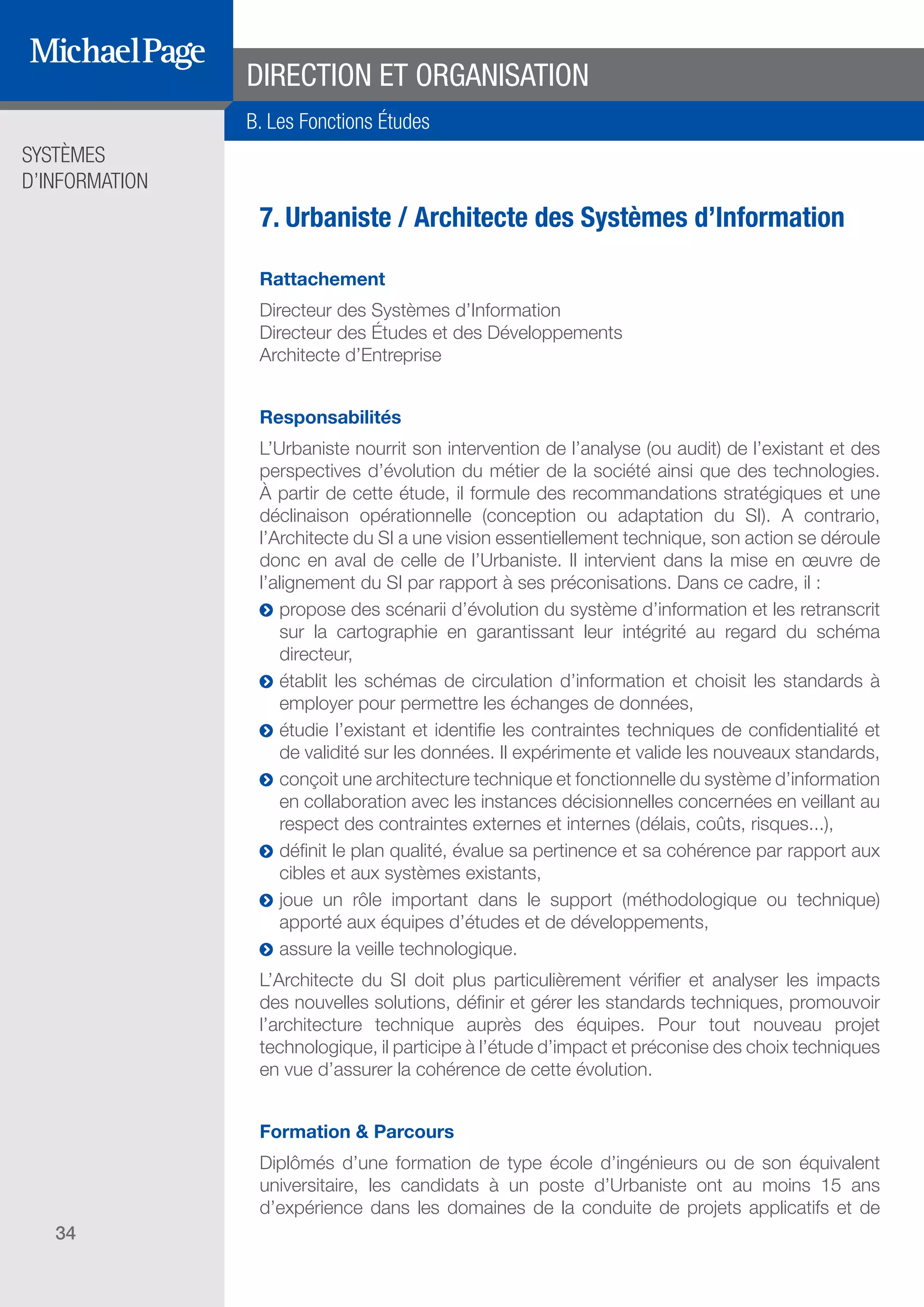 SYSTÈMES
D’INFORMATION
34
7. Urbaniste / Architecte des Systèmes d’Information
Rattachement
Directeur des Systèmes d’Information
Directeur des Études et des Développements
Architecte d’Entreprise
Responsabilités
L’Urbaniste nourrit son intervention de l’analyse (ou audit) de l’existant et des
perspectives d’évolution du métier de la société ainsi que des technologies.
À partir de cette étude, il formule des recommandations stratégiques et une
déclinaison opérationnelle (conception ou adaptation du SI). A contrario,
l’Architecte du SI a une vision essentiellement technique, son action se déroule
donc en aval de celle de l’Urbaniste. Il intervient dans la mise en œuvre de
l’alignement du SI par rapport à ses préconisations. Dans ce cadre, il :
ĥĥ propose des scénarii d’évolution du système d’information et les retranscrit
sur la cartographie en garantissant leur intégrité au regard du schéma
directeur,
ĥĥ établit les schémas de circulation d’information et choisit les standards à
employer pour permettre les échanges de données,
ĥĥ étudie l’existant et identifie les contraintes techniques de confidentialité et
de validité sur les données. Il expérimente et valide les nouveaux standards,
ĥĥ conçoit une architecture technique et fonctionnelle du système d’information
en collaboration avec les instances décisionnelles concernées en veillant au
respect des contraintes externes et internes (délais, coûts, risques...),
ĥĥ définit le plan qualité, évalue sa pertinence et sa cohérence par rapport aux
cibles et aux systèmes existants,
ĥĥ joue un rôle important dans le support (méthodologique ou technique)
apporté aux équipes d’études et de développements,
ĥĥ assure la veille technologique.
L’Architecte du SI doit plus particulièrement vérifier et analyser les impacts
des nouvelles solutions, définir et gérer les standards techniques, promouvoir
l’architecture technique auprès des équipes. Pour tout nouveau projet
technologique, il participe à l’étude d’impact et préconise des choix techniques
en vue d’assurer la cohérence de cette évolution.
Formation & Parcours
Diplômés d’une formation de type école d’ingénieurs ou de son équivalent
universitaire, les candidats à un poste d’Urbaniste ont au moins 15 ans
d’expérience dans les domaines de la conduite de projets applicatifs et de
DIRECTION ET ORGANISATION
B. Les Fonctions Études
SOMMAIRE
A. Les Fonctions de Direction
B. Les Fonctions Études
DIRECTION ET
ORGANISATION
ÉDITEURS DE
LOGICIELS
C. Les Fonctions Production
& Infrastructure
D. Les Fonctions Transverses
 