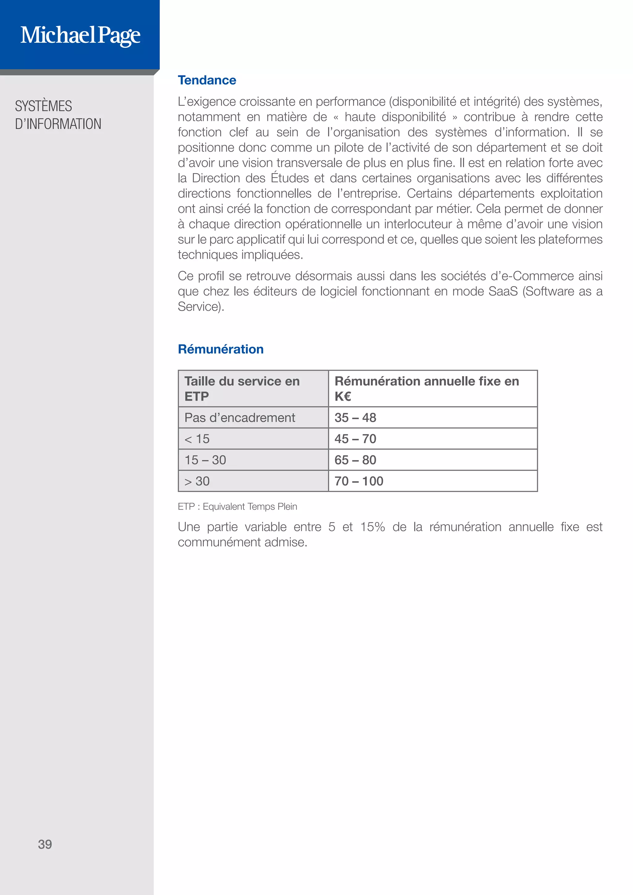 SYSTÈMES
D’INFORMATION
39
Tendance
L’exigence croissante en performance (disponibilité et intégrité) des systèmes,
notamment en matière de « haute disponibilité » contribue à rendre cette
fonction clef au sein de l’organisation des systèmes d’information. Il se
positionne donc comme un pilote de l’activité de son département et se doit
d’avoir une vision transversale de plus en plus fine. Il est en relation forte avec
la Direction des Études et dans certaines organisations avec les différentes
directions fonctionnelles de l’entreprise. Certains départements exploitation
ont ainsi créé la fonction de correspondant par métier. Cela permet de donner
à chaque direction opérationnelle un interlocuteur à même d’avoir une vision
sur le parc applicatif qui lui correspond et ce, quelles que soient les plateformes
techniques impliquées.
Ce profil se retrouve désormais aussi dans les sociétés d’e-Commerce ainsi
que chez les éditeurs de logiciel fonctionnant en mode SaaS (Software as a
Service).
Rémunération
Taille du service en
ETP
Rémunération annuelle fixe en
K€
Pas d’encadrement 35 – 48
< 15 45 – 70
15 – 30 65 – 80
> 30 70 – 100
ETP : Equivalent Temps Plein
Une partie variable entre 5 et 15% de la rémunération annuelle fixe est
communément admise.
SOMMAIRE
A. Les Fonctions de Direction
B. Les Fonctions Études
DIRECTION ET
ORGANISATION
ÉDITEURS DE
LOGICIELS
C. Les Fonctions Production
& Infrastructure
D. Les Fonctions Transverses
 
