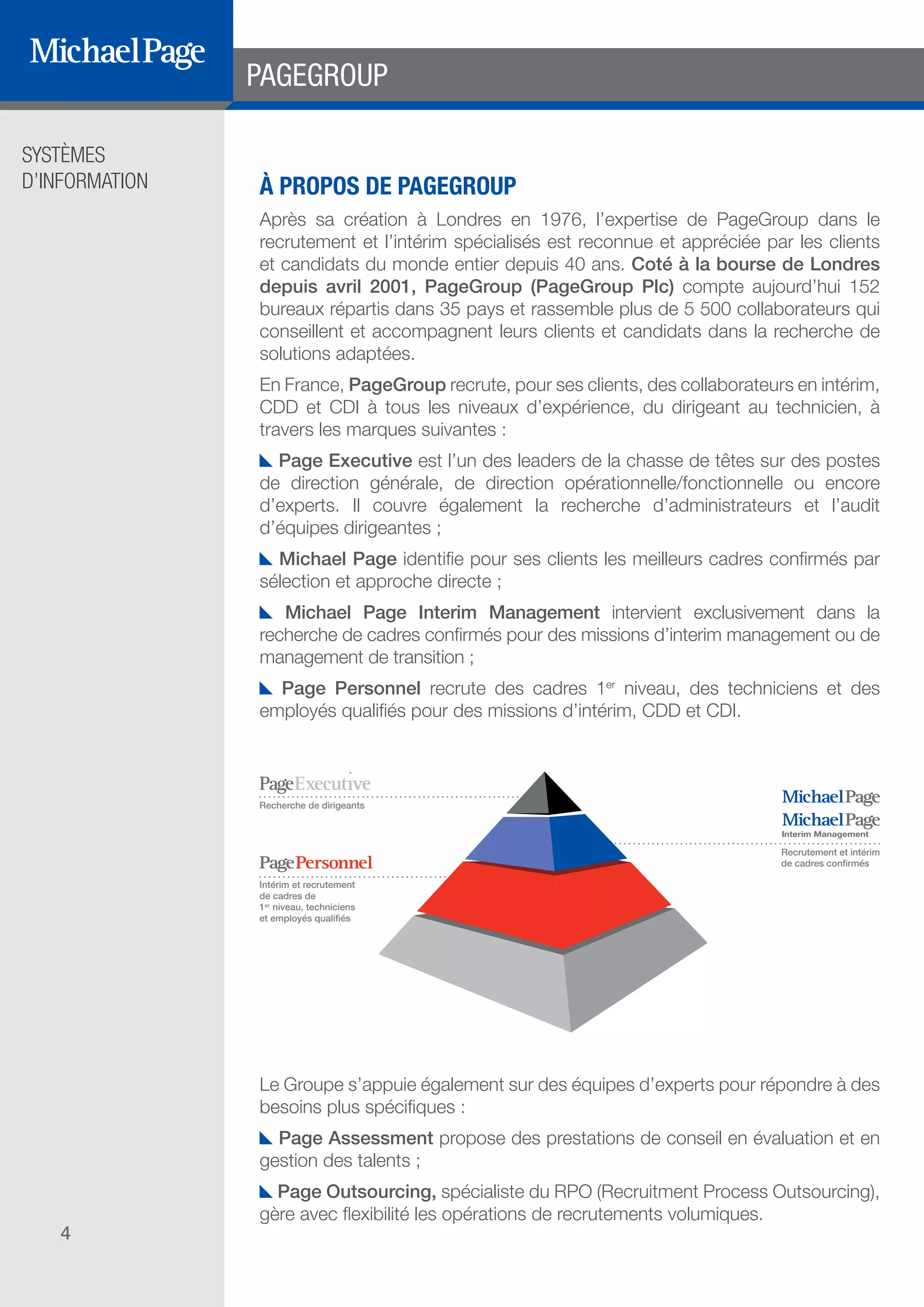 SYSTÈMES
D’INFORMATION
4
À PROPOS DE PAGEGROUP
Après sa création à Londres en 1976, l’expertise de PageGroup dans le
recrutement et l’intérim spécialisés est reconnue et appréciée par les clients
et candidats du monde entier depuis 40 ans. Coté à la bourse de Londres
depuis avril 2001, PageGroup (PageGroup Plc) compte aujourd’hui 152
bureaux répartis dans 35 pays et rassemble plus de 5 500 collaborateurs qui
conseillent et accompagnent leurs clients et candidats dans la recherche de
solutions adaptées.
En France, PageGroup recrute, pour ses clients, des collaborateurs en intérim,
CDD et CDI à tous les niveaux d’expérience, du dirigeant au technicien, à
travers les marques suivantes :
Page Executive est l’un des leaders de la chasse de têtes sur des postes
de direction générale, de direction opérationnelle/fonctionnelle ou encore
d’experts. Il couvre également la recherche d’administrateurs et l’audit
d’équipes dirigeantes ;
Michael Page identifie pour ses clients les meilleurs cadres confirmés par
sélection et approche directe ;
Michael Page Interim Management intervient exclusivement dans la
recherche de cadres confirmés pour des missions d’interim management ou de
management de transition ;
Page Personnel recrute des cadres 1er
niveau, des techniciens et des
employés qualifiés pour des missions d’intérim, CDD et CDI.
Le Groupe s’appuie également sur des équipes d’experts pour répondre à des
besoins plus spécifiques :
Page Assessment propose des prestations de conseil en évaluation et en
gestion des talents ;
Page Outsourcing, spécialiste du RPO (Recruitment Process Outsourcing),
gère avec flexibilité les opérations de recrutements volumiques.
PAGEGROUP
Recrutement et intérim
de cadres confirmés
Recherche de dirigeants
Intérim et recrutement
de cadres de
1er
niveau, techniciens
et employés qualifiés
DIRECTION ET
ORGANISATION
SOMMAIRE
ÉDITEURS DE
LOGICIELS
 