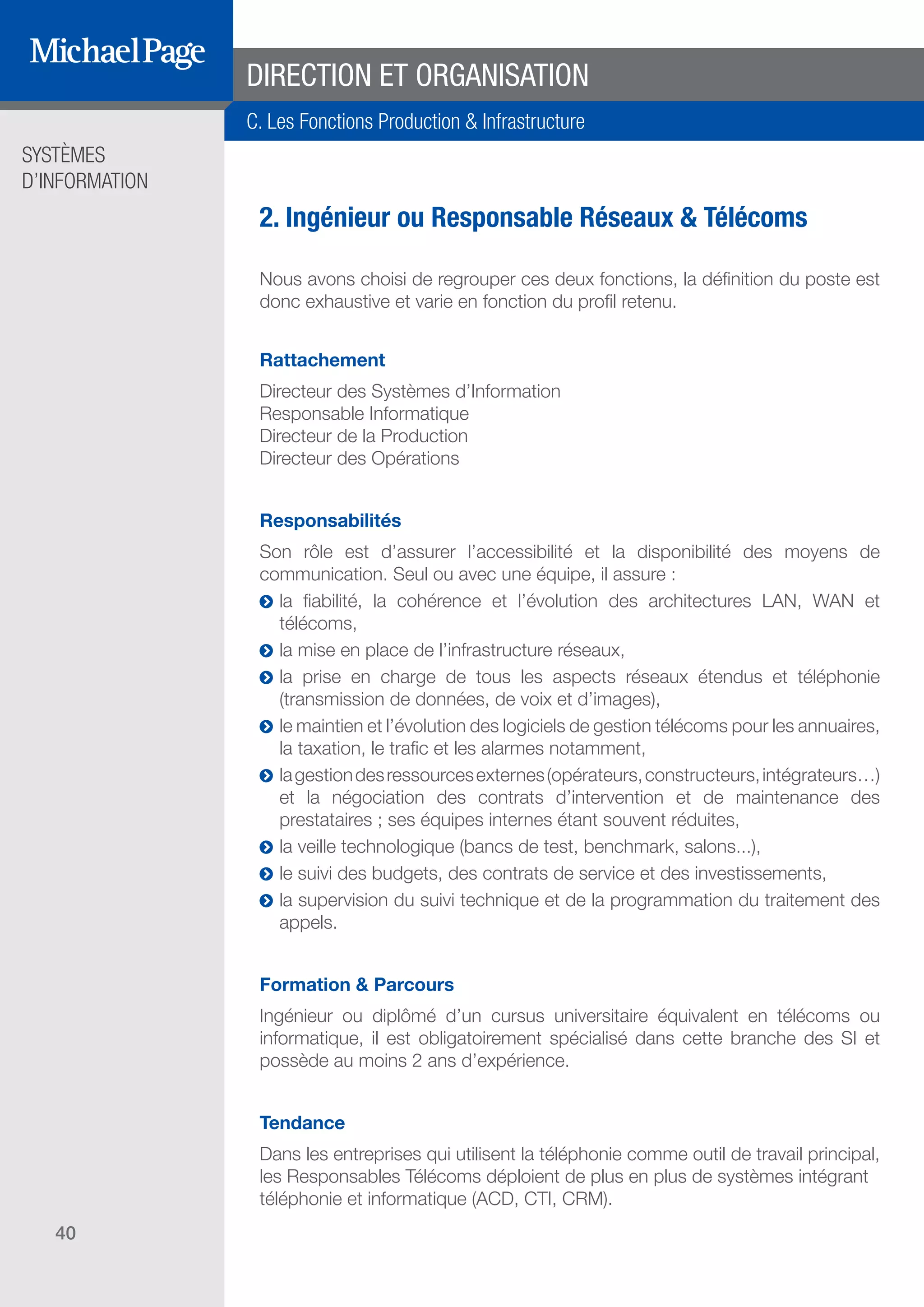 SYSTÈMES
D’INFORMATION
40
2. Ingénieur ou Responsable Réseaux & Télécoms
Nous avons choisi de regrouper ces deux fonctions, la définition du poste est
donc exhaustive et varie en fonction du profil retenu.
Rattachement
Directeur des Systèmes d’Information
Responsable Informatique
Directeur de la Production
Directeur des Opérations
Responsabilités
Son rôle est d’assurer l’accessibilité et la disponibilité des moyens de
communication. Seul ou avec une équipe, il assure :
ĥĥ la fiabilité, la cohérence et l’évolution des architectures LAN, WAN et
télécoms,
ĥĥ la mise en place de l’infrastructure réseaux,
ĥĥ la prise en charge de tous les aspects réseaux étendus et téléphonie
(transmission de données, de voix et d’images),
ĥĥ le maintien et l’évolution des logiciels de gestion télécoms pour les annuaires,
la taxation, le trafic et les alarmes notamment,
ĥĥ lagestiondesressourcesexternes(opérateurs,constructeurs,intégrateurs…)
et la négociation des contrats d’intervention et de maintenance des
prestataires ; ses équipes internes étant souvent réduites,
ĥĥ la veille technologique (bancs de test, benchmark, salons...),
ĥĥ le suivi des budgets, des contrats de service et des investissements,
ĥĥ la supervision du suivi technique et de la programmation du traitement des
appels.
Formation & Parcours
Ingénieur ou diplômé d’un cursus universitaire équivalent en télécoms ou
informatique, il est obligatoirement spécialisé dans cette branche des SI et
possède au moins 2 ans d’expérience.
Tendance
Dans les entreprises qui utilisent la téléphonie comme outil de travail principal,
les Responsables Télécoms déploient de plus en plus de systèmes intégrant
téléphonie et informatique (ACD, CTI, CRM).
DIRECTION ET ORGANISATION
C. Les Fonctions Production & Infrastructure
SOMMAIRE
A. Les Fonctions de Direction
B. Les Fonctions Études
DIRECTION ET
ORGANISATION
ÉDITEURS DE
LOGICIELS
C. Les Fonctions Production
& Infrastructure
D. Les Fonctions Transverses
 