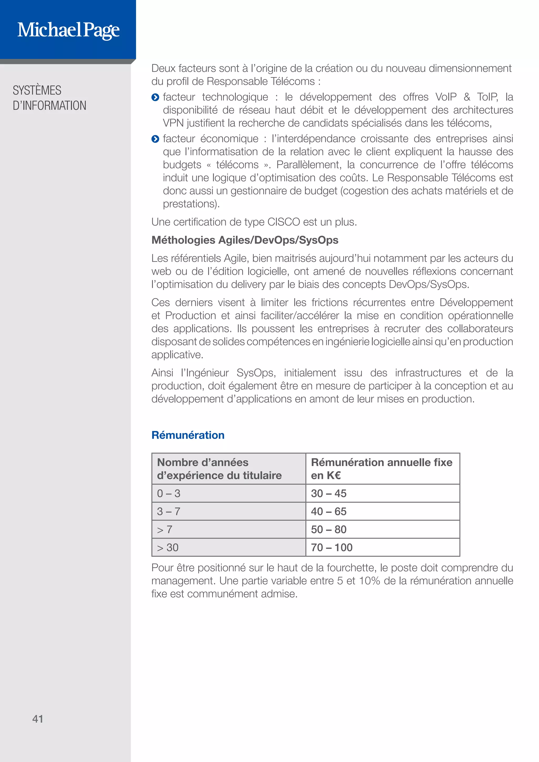 SYSTÈMES
D’INFORMATION
41
Deux facteurs sont à l’origine de la création ou du nouveau dimensionnement
du profil de Responsable Télécoms :
ĥĥ facteur technologique : le développement des offres VoIP & ToIP, la
disponibilité de réseau haut débit et le développement des architectures
VPN justifient la recherche de candidats spécialisés dans les télécoms,
ĥĥ facteur économique : l’interdépendance croissante des entreprises ainsi
que l’informatisation de la relation avec le client expliquent la hausse des
budgets « télécoms ». Parallèlement, la concurrence de l’offre télécoms
induit une logique d’optimisation des coûts. Le Responsable Télécoms est
donc aussi un gestionnaire de budget (cogestion des achats matériels et de
prestations).
Une certification de type CISCO est un plus.
Méthologies Agiles/DevOps/SysOps
Les référentiels Agile, bien maitrisés aujourd’hui notamment par les acteurs du
web ou de l’édition logicielle, ont amené de nouvelles réflexions concernant
l’optimisation du delivery par le biais des concepts DevOps/SysOps.
Ces derniers visent à limiter les frictions récurrentes entre Développement
et Production et ainsi faciliter/accélérer la mise en condition opérationnelle
des applications. Ils poussent les entreprises à recruter des collaborateurs
disposant de solides compétences en ingénierie logicielle ainsi qu’en production
applicative.
Ainsi l’Ingénieur SysOps, initialement issu des infrastructures et de la
production, doit également être en mesure de participer à la conception et au
développement d’applications en amont de leur mises en production.
Rémunération
Nombre d’années
d’expérience du titulaire
Rémunération annuelle fixe
en K€
0 – 3 30 – 45
3 – 7 40 – 65
> 7 50 – 80
> 30 70 – 100
Pour être positionné sur le haut de la fourchette, le poste doit comprendre du
management. Une partie variable entre 5 et 10% de la rémunération annuelle
fixe est communément admise.
SOMMAIRE
A. Les Fonctions de Direction
B. Les Fonctions Études
DIRECTION ET
ORGANISATION
ÉDITEURS DE
LOGICIELS
C. Les Fonctions Production
& Infrastructure
D. Les Fonctions Transverses
 
