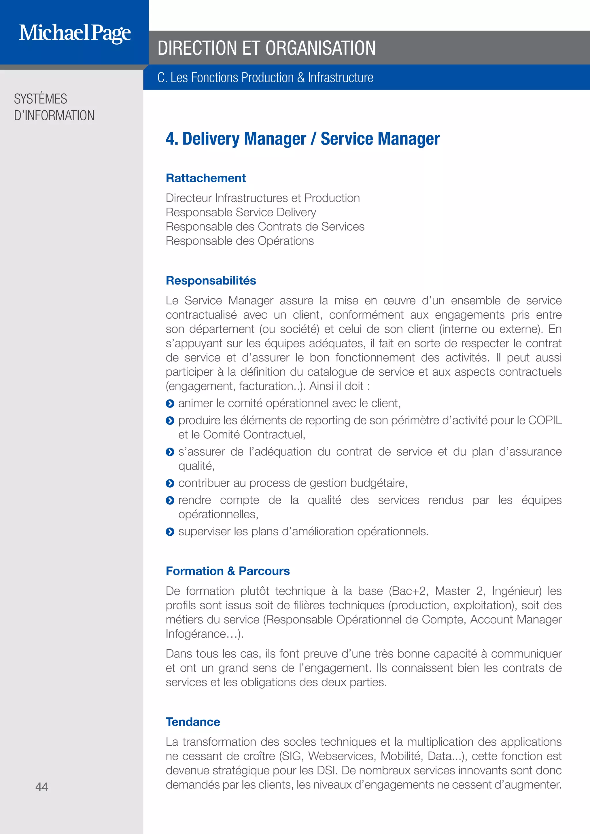 SYSTÈMES
D’INFORMATION
44
4. Delivery Manager / Service Manager
Rattachement
Directeur Infrastructures et Production
Responsable Service Delivery
Responsable des Contrats de Services
Responsable des Opérations
Responsabilités
Le Service Manager assure la mise en œuvre d’un ensemble de service
contractualisé avec un client, conformément aux engagements pris entre
son département (ou société) et celui de son client (interne ou externe). En
s’appuyant sur les équipes adéquates, il fait en sorte de respecter le contrat
de service et d’assurer le bon fonctionnement des activités. Il peut aussi
participer à la définition du catalogue de service et aux aspects contractuels
(engagement, facturation..). Ainsi il doit :
ĥĥ animer le comité opérationnel avec le client,
ĥĥ produire les éléments de reporting de son périmètre d’activité pour le COPIL
et le Comité Contractuel,
ĥĥ s’assurer de l’adéquation du contrat de service et du plan d’assurance
qualité,
ĥĥ contribuer au process de gestion budgétaire,
ĥĥ rendre compte de la qualité des services rendus par les équipes
opérationnelles,
ĥĥ superviser les plans d’amélioration opérationnels.
Formation & Parcours
De formation plutôt technique à la base (Bac+2, Master 2, Ingénieur) les
profils sont issus soit de filières techniques (production, exploitation), soit des
métiers du service (Responsable Opérationnel de Compte, Account Manager
Infogérance…).
Dans tous les cas, ils font preuve d’une très bonne capacité à communiquer
et ont un grand sens de l’engagement. Ils connaissent bien les contrats de
services et les obligations des deux parties.
Tendance
La transformation des socles techniques et la multiplication des applications
ne cessant de croître (SIG, Webservices, Mobilité, Data...), cette fonction est
devenue stratégique pour les DSI. De nombreux services innovants sont donc
demandés par les clients, les niveaux d’engagements ne cessent d’augmenter.
DIRECTION ET ORGANISATION
C. Les Fonctions Production & Infrastructure
SOMMAIRE
A. Les Fonctions de Direction
B. Les Fonctions Études
DIRECTION ET
ORGANISATION
ÉDITEURS DE
LOGICIELS
C. Les Fonctions Production
& Infrastructure
D. Les Fonctions Transverses
 