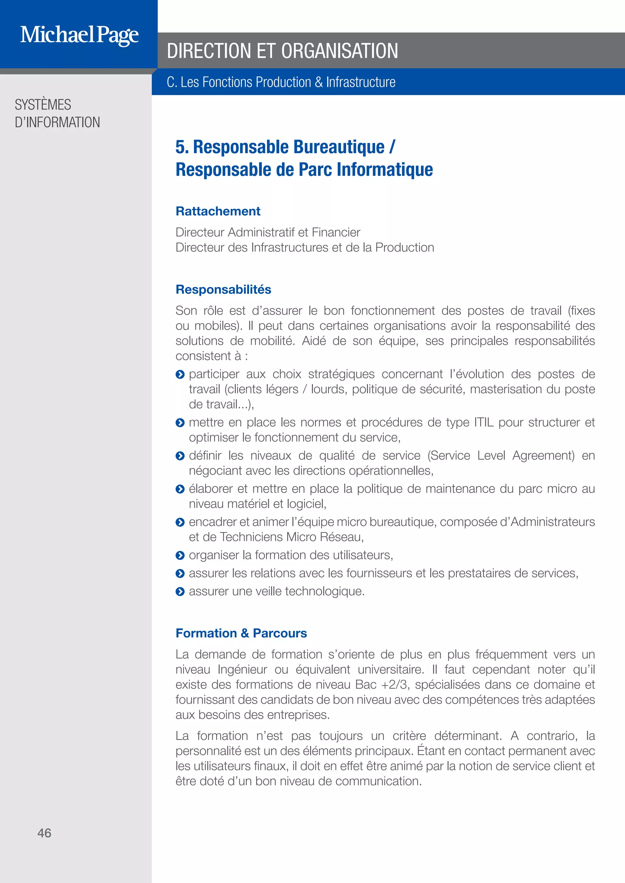 SYSTÈMES
D’INFORMATION
46
5. Responsable Bureautique /
Responsable de Parc Informatique
Rattachement
Directeur Administratif et Financier
Directeur des Infrastructures et de la Production
Responsabilités
Son rôle est d’assurer le bon fonctionnement des postes de travail (fixes
ou mobiles). Il peut dans certaines organisations avoir la responsabilité des
solutions de mobilité. Aidé de son équipe, ses principales responsabilités
consistent à :
ĥĥ participer aux choix stratégiques concernant l’évolution des postes de
travail (clients légers / lourds, politique de sécurité, masterisation du poste
de travail...),
ĥĥ mettre en place les normes et procédures de type ITIL pour structurer et
optimiser le fonctionnement du service,
ĥĥ définir les niveaux de qualité de service (Service Level Agreement) en
négociant avec les directions opérationnelles,
ĥĥ élaborer et mettre en place la politique de maintenance du parc micro au
niveau matériel et logiciel,
ĥĥ encadrer et animer l’équipe micro bureautique, composée d’Administrateurs
et de Techniciens Micro Réseau,
ĥĥ organiser la formation des utilisateurs,
ĥĥ assurer les relations avec les fournisseurs et les prestataires de services,
ĥĥ assurer une veille technologique.
Formation & Parcours
La demande de formation s’oriente de plus en plus fréquemment vers un
niveau Ingénieur ou équivalent universitaire. Il faut cependant noter qu’il
existe des formations de niveau Bac +2/3, spécialisées dans ce domaine et
fournissant des candidats de bon niveau avec des compétences très adaptées
aux besoins des entreprises.
La formation n’est pas toujours un critère déterminant. A contrario, la
personnalité est un des éléments principaux. Étant en contact permanent avec
les utilisateurs finaux, il doit en effet être animé par la notion de service client et
être doté d’un bon niveau de communication.
DIRECTION ET ORGANISATION
C. Les Fonctions Production & Infrastructure
SOMMAIRE
A. Les Fonctions de Direction
B. Les Fonctions Études
DIRECTION ET
ORGANISATION
ÉDITEURS DE
LOGICIELS
C. Les Fonctions Production
& Infrastructure
D. Les Fonctions Transverses
 