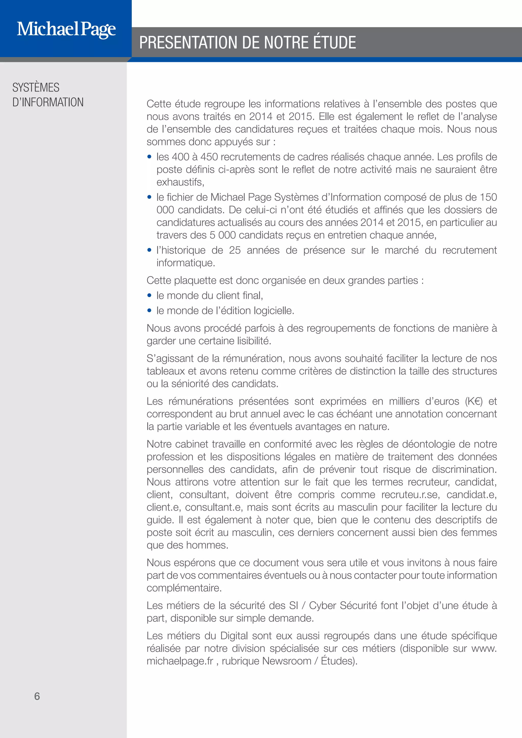 SYSTÈMES
D’INFORMATION
6
Cette étude regroupe les informations relatives à l’ensemble des postes que
nous avons traités en 2014 et 2015. Elle est également le reflet de l’analyse
de l’ensemble des candidatures reçues et traitées chaque mois. Nous nous
sommes donc appuyés sur :
•	 les 400 à 450 recrutements de cadres réalisés chaque année. Les profils de
poste définis ci-après sont le reflet de notre activité mais ne sauraient être
exhaustifs,
•	 le fichier de Michael Page Systèmes d’Information composé de plus de 150
000 candidats. De celui-ci n’ont été étudiés et affinés que les dossiers de
candidatures actualisés au cours des années 2014 et 2015, en particulier au
travers des 5 000 candidats reçus en entretien chaque année,
•	 l’historique de 25 années de présence sur le marché du recrutement
informatique.
Cette plaquette est donc organisée en deux grandes parties :
•	 le monde du client final,
•	 le monde de l’édition logicielle.
Nous avons procédé parfois à des regroupements de fonctions de manière à
garder une certaine lisibilité.
S’agissant de la rémunération, nous avons souhaité faciliter la lecture de nos
tableaux et avons retenu comme critères de distinction la taille des structures
ou la séniorité des candidats.
Les rémunérations présentées sont exprimées en milliers d’euros (K€) et
correspondent au brut annuel avec le cas échéant une annotation concernant
la partie variable et les éventuels avantages en nature.
Notre cabinet travaille en conformité avec les règles de déontologie de notre
profession et les dispositions légales en matière de traitement des données
personnelles des candidats, afin de prévenir tout risque de discrimination.
Nous attirons votre attention sur le fait que les termes recruteur, candidat,
client, consultant, doivent être compris comme recruteu.r.se, candidat.e,
client.e, consultant.e, mais sont écrits au masculin pour faciliter la lecture du
guide. Il est également à noter que, bien que le contenu des descriptifs de
poste soit écrit au masculin, ces derniers concernent aussi bien des femmes
que des hommes.
Nous espérons que ce document vous sera utile et vous invitons à nous faire
part de vos commentaires éventuels ou à nous contacter pour toute information
complémentaire.
Les métiers de la sécurité des SI / Cyber Sécurité font l’objet d’une étude à
part, disponible sur simple demande.
Les métiers du Digital sont eux aussi regroupés dans une étude spécifique
réalisée par notre division spécialisée sur ces métiers (disponible sur www.
michaelpage.fr , rubrique Newsroom / Études).
PRESENTATION DE NOTRE ÉTUDE
DIRECTION ET
ORGANISATION
SOMMAIRE
ÉDITEURS DE
LOGICIELS
 