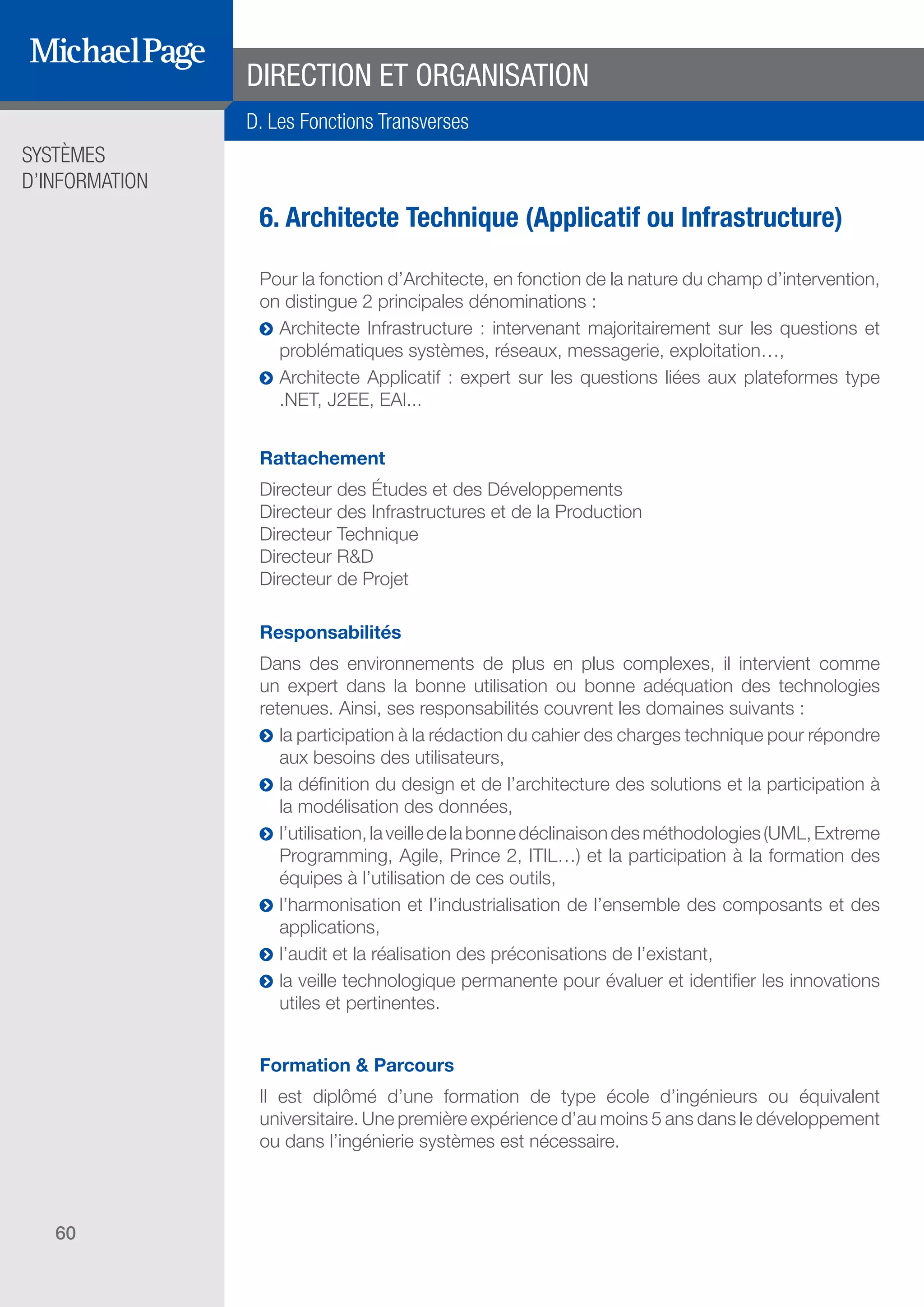 SYSTÈMES
D’INFORMATION
60
6. Architecte Technique (Applicatif ou Infrastructure)
Pour la fonction d’Architecte, en fonction de la nature du champ d’intervention,
on distingue 2 principales dénominations :
ĥĥ Architecte Infrastructure : intervenant majoritairement sur les questions et
problématiques systèmes, réseaux, messagerie, exploitation…,
ĥĥ Architecte Applicatif : expert sur les questions liées aux plateformes type
.NET, J2EE, EAI...
Rattachement
Directeur des Études et des Développements
Directeur des Infrastructures et de la Production
Directeur Technique
Directeur R&D
Directeur de Projet
Responsabilités
Dans des environnements de plus en plus complexes, il intervient comme
un expert dans la bonne utilisation ou bonne adéquation des technologies
retenues. Ainsi, ses responsabilités couvrent les domaines suivants :
ĥĥ la participation à la rédaction du cahier des charges technique pour répondre
aux besoins des utilisateurs,
ĥĥ la définition du design et de l’architecture des solutions et la participation à
la modélisation des données,
ĥĥ l’utilisation,laveilledelabonnedéclinaisondesméthodologies(UML,Extreme
Programming, Agile, Prince 2, ITIL…) et la participation à la formation des
équipes à l’utilisation de ces outils,
ĥĥ l’harmonisation et l’industrialisation de l’ensemble des composants et des
applications,
ĥĥ l’audit et la réalisation des préconisations de l’existant,
ĥĥ la veille technologique permanente pour évaluer et identifier les innovations
utiles et pertinentes.
Formation & Parcours
Il est diplômé d’une formation de type école d’ingénieurs ou équivalent
universitaire. Une première expérience d’au moins 5 ans dans le développement
ou dans l’ingénierie systèmes est nécessaire.
DIRECTION ET ORGANISATION
D. Les Fonctions Transverses
SOMMAIRE
A. Les Fonctions de Direction
B. Les Fonctions Études
DIRECTION ET
ORGANISATION
ÉDITEURS DE
LOGICIELS
C. Les Fonctions Production
& Infrastructure
D. Les Fonctions Transverses
 