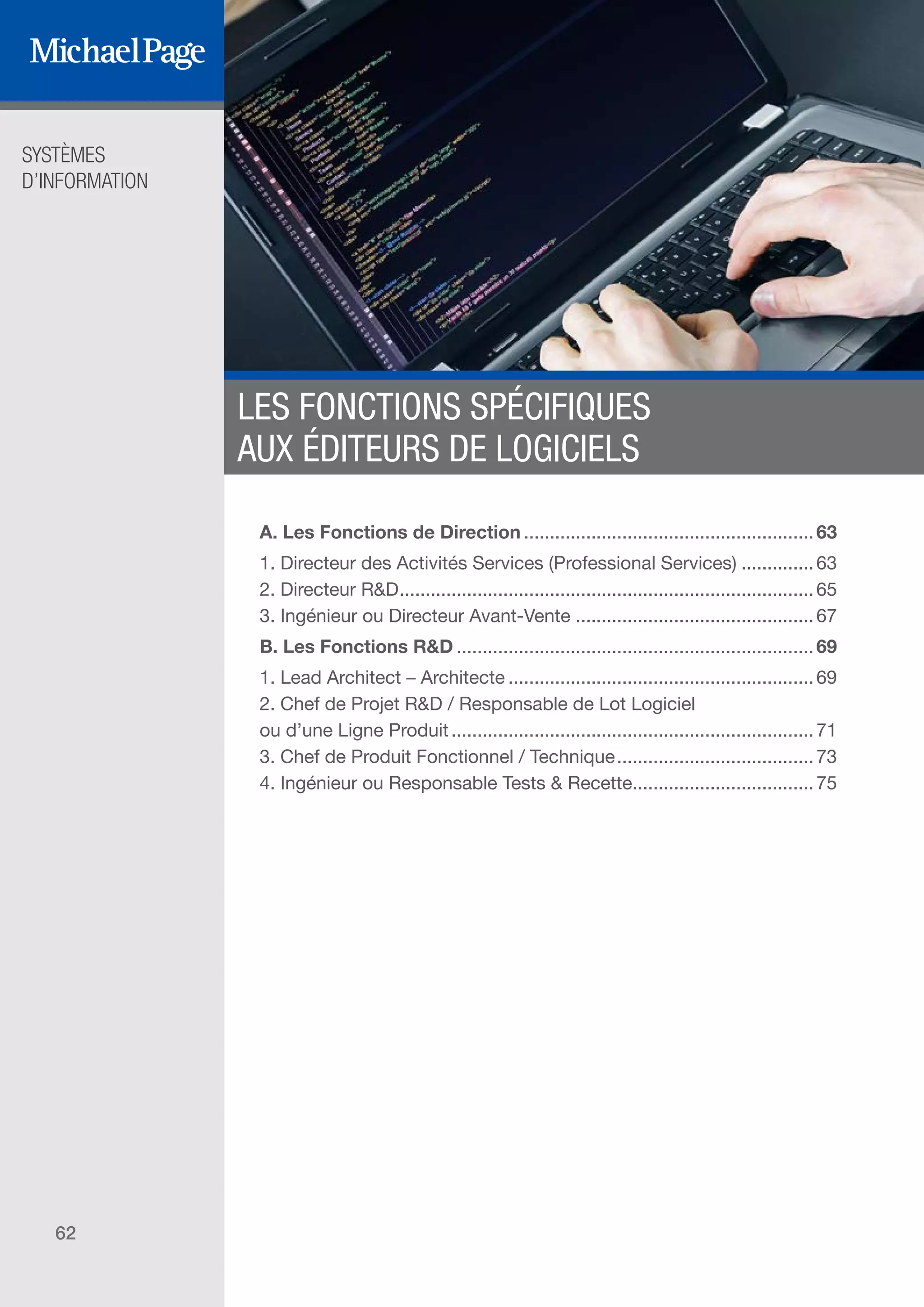 SYSTÈMES
D’INFORMATION
62
LES FONCTIONS SPÉCIFIQUES
AUX ÉDITEURS DE LOGICIELS
A. Les Fonctions de Direction.........................................................63
1. Directeur des Activités Services (Professional Services)...............63
2. Directeur R&D.................................................................................65
3. Ingénieur ou Directeur Avant-Vente...............................................67
B. Les Fonctions R&D......................................................................69
1. Lead Architect – Architecte............................................................69
2. Chef de Projet R&D / Responsable de Lot Logiciel
ou d’une Ligne Produit.......................................................................71
3. Chef de Produit Fonctionnel / Technique.......................................73
4. Ingénieur ou Responsable Tests & Recette....................................75
DIRECTION ET
ORGANISATION
SOMMAIRE
ÉDITEURS DE
LOGICIELS
 