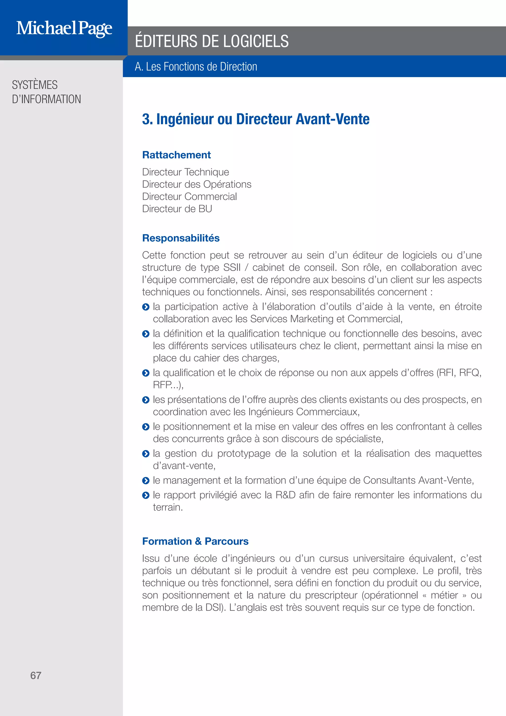 SYSTÈMES
D’INFORMATION
67
ÉDITEURS DE LOGICIELS
3. Ingénieur ou Directeur Avant-Vente
Rattachement
Directeur Technique
Directeur des Opérations
Directeur Commercial
Directeur de BU
Responsabilités
Cette fonction peut se retrouver au sein d’un éditeur de logiciels ou d’une
structure de type SSII / cabinet de conseil. Son rôle, en collaboration avec
l’équipe commerciale, est de répondre aux besoins d’un client sur les aspects
techniques ou fonctionnels. Ainsi, ses responsabilités concernent :
ĥĥ la participation active à l’élaboration d’outils d’aide à la vente, en étroite
collaboration avec les Services Marketing et Commercial,
ĥĥ la définition et la qualification technique ou fonctionnelle des besoins, avec
les différents services utilisateurs chez le client, permettant ainsi la mise en
place du cahier des charges,
ĥĥ la qualification et le choix de réponse ou non aux appels d’offres (RFI, RFQ,
RFP...),
ĥĥ les présentations de l’offre auprès des clients existants ou des prospects, en
coordination avec les Ingénieurs Commerciaux,
ĥĥ le positionnement et la mise en valeur des offres en les confrontant à celles
des concurrents grâce à son discours de spécialiste,
ĥĥ la gestion du prototypage de la solution et la réalisation des maquettes
d’avant-vente,
ĥĥ le management et la formation d’une équipe de Consultants Avant-Vente,
ĥĥ le rapport privilégié avec la R&D afin de faire remonter les informations du
terrain.
Formation & Parcours
Issu d’une école d’ingénieurs ou d’un cursus universitaire équivalent, c’est
parfois un débutant si le produit à vendre est peu complexe. Le profil, très
technique ou très fonctionnel, sera défini en fonction du produit ou du service,
son positionnement et la nature du prescripteur (opérationnel « métier » ou
membre de la DSI). L’anglais est très souvent requis sur ce type de fonction.
A. Les Fonctions de Direction
SOMMAIRE
A. Les Fonctions de Direction
B. Les Fonctions R & D
DIRECTION ET
ORGANISATION
ÉDITEURS DE
LOGICIELS
 
