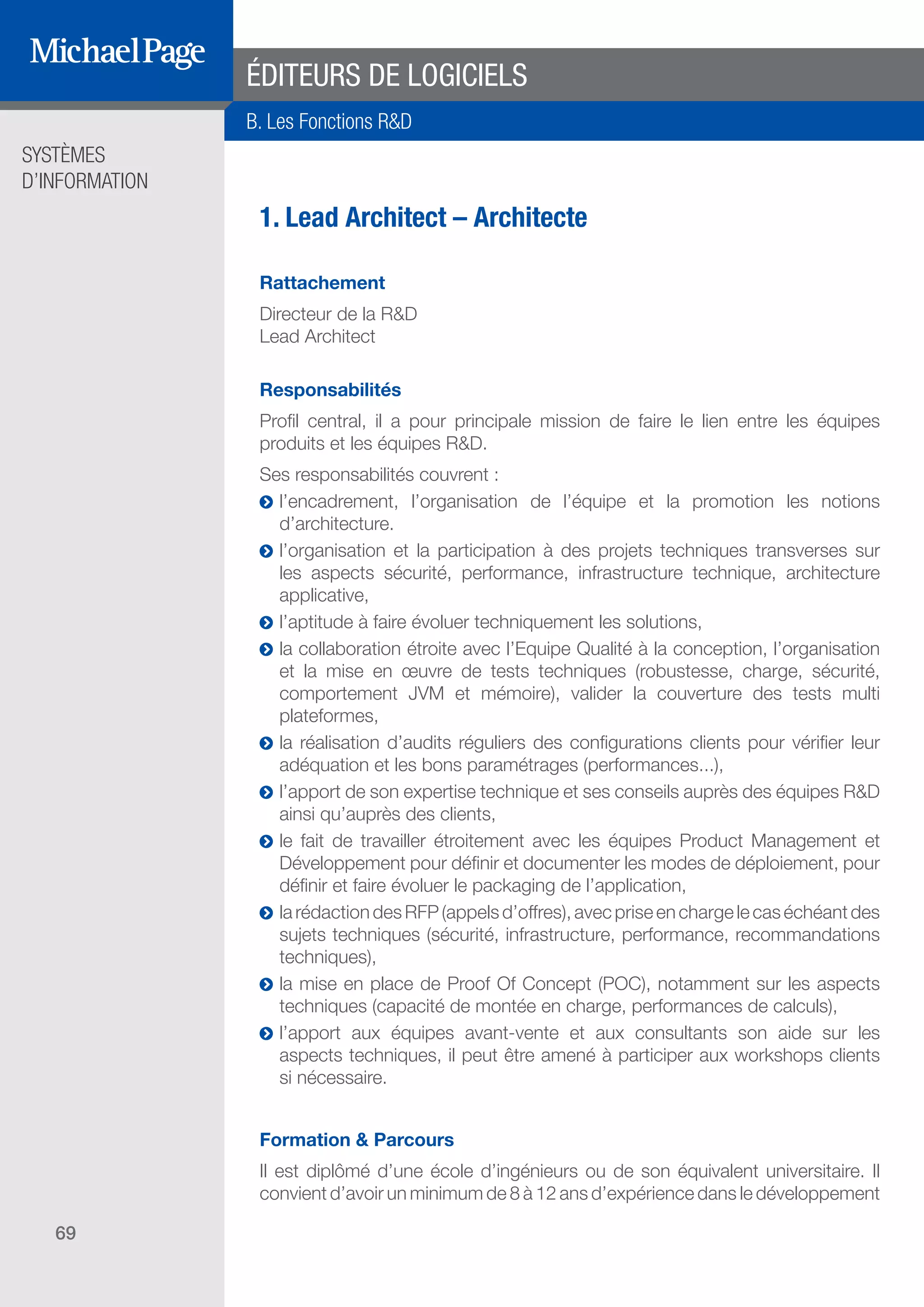 SYSTÈMES
D’INFORMATION
69
ÉDITEURS DE LOGICIELS
1. Lead Architect – Architecte
Rattachement
Directeur de la R&D
Lead Architect
Responsabilités
Profil central, il a pour principale mission de faire le lien entre les équipes
produits et les équipes R&D.
Ses responsabilités couvrent :
ĥĥ l’encadrement, l’organisation de l’équipe et la promotion les notions
d’architecture.
ĥĥ l’organisation et la participation à des projets techniques transverses sur
les aspects sécurité, performance, infrastructure technique, architecture
applicative,
ĥĥ l’aptitude à faire évoluer techniquement les solutions,
ĥĥ la collaboration étroite avec l’Equipe Qualité à la conception, l’organisation
et la mise en œuvre de tests techniques (robustesse, charge, sécurité,
comportement JVM et mémoire), valider la couverture des tests multi
plateformes,
ĥĥ la réalisation d’audits réguliers des configurations clients pour vérifier leur
adéquation et les bons paramétrages (performances...),
ĥĥ l’apport de son expertise technique et ses conseils auprès des équipes R&D
ainsi qu’auprès des clients,
ĥĥ le fait de travailler étroitement avec les équipes Product Management et
Développement pour définir et documenter les modes de déploiement, pour
définir et faire évoluer le packaging de l’application,
ĥĥ larédactiondesRFP(appelsd’offres),avecpriseenchargelecaséchéantdes
sujets techniques (sécurité, infrastructure, performance, recommandations
techniques),
ĥĥ la mise en place de Proof Of Concept (POC), notamment sur les aspects
techniques (capacité de montée en charge, performances de calculs),
ĥĥ l’apport aux équipes avant-vente et aux consultants son aide sur les
aspects techniques, il peut être amené à participer aux workshops clients
si nécessaire.
Formation & Parcours
Il est diplômé d’une école d’ingénieurs ou de son équivalent universitaire. Il
convient d’avoir un minimum de 8 à 12 ans d’expérience dans le développement
B. Les Fonctions R&D
SOMMAIRE
A. Les Fonctions de Direction
B. Les Fonctions R & D
DIRECTION ET
ORGANISATION
ÉDITEURS DE
LOGICIELS
 
