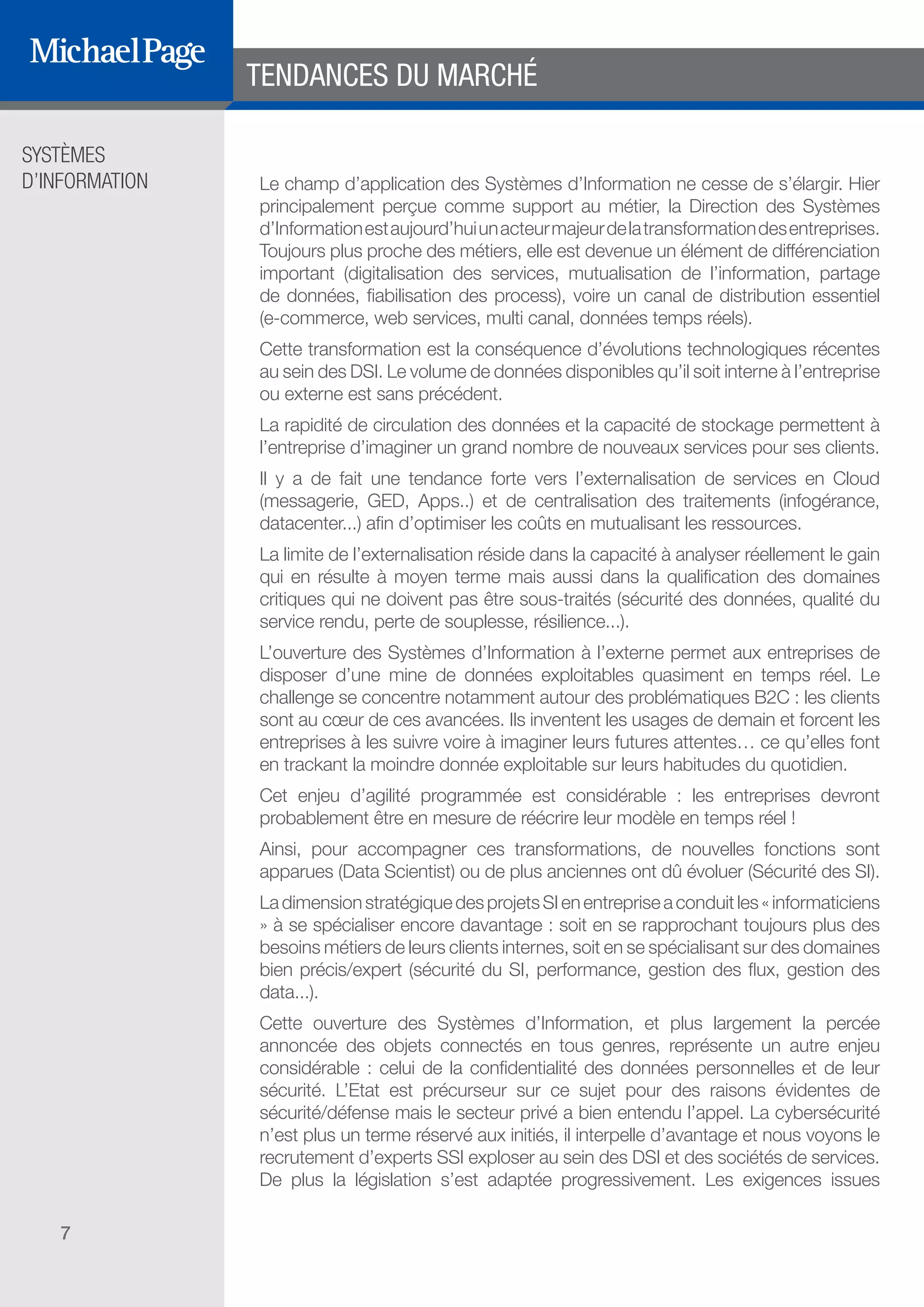 SYSTÈMES
D’INFORMATION
7
Le champ d’application des Systèmes d’Information ne cesse de s’élargir. Hier
principalement perçue comme support au métier, la Direction des Systèmes
d’Informationestaujourd’huiunacteurmajeurdelatransformationdesentreprises.
Toujours plus proche des métiers, elle est devenue un élément de différenciation
important (digitalisation des services, mutualisation de l’information, partage
de données, fiabilisation des process), voire un canal de distribution essentiel
(e-commerce, web services, multi canal, données temps réels).
Cette transformation est la conséquence d’évolutions technologiques récentes
au sein des DSI. Le volume de données disponibles qu’il soit interne à l’entreprise
ou externe est sans précédent.
La rapidité de circulation des données et la capacité de stockage permettent à
l’entreprise d’imaginer un grand nombre de nouveaux services pour ses clients.
Il y a de fait une tendance forte vers l’externalisation de services en Cloud
(messagerie, GED, Apps..) et de centralisation des traitements (infogérance,
datacenter...) afin d’optimiser les coûts en mutualisant les ressources.
La limite de l’externalisation réside dans la capacité à analyser réellement le gain
qui en résulte à moyen terme mais aussi dans la qualification des domaines
critiques qui ne doivent pas être sous-traités (sécurité des données, qualité du
service rendu, perte de souplesse, résilience...).
L’ouverture des Systèmes d’Information à l’externe permet aux entreprises de
disposer d’une mine de données exploitables quasiment en temps réel. Le
challenge se concentre notamment autour des problématiques B2C : les clients
sont au cœur de ces avancées. Ils inventent les usages de demain et forcent les
entreprises à les suivre voire à imaginer leurs futures attentes… ce qu’elles font
en trackant la moindre donnée exploitable sur leurs habitudes du quotidien.
Cet enjeu d’agilité programmée est considérable : les entreprises devront
probablement être en mesure de réécrire leur modèle en temps réel !
Ainsi, pour accompagner ces transformations, de nouvelles fonctions sont
apparues (Data Scientist) ou de plus anciennes ont dû évoluer (Sécurité des SI).
LadimensionstratégiquedesprojetsSIenentrepriseaconduitles«informaticiens
» à se spécialiser encore davantage : soit en se rapprochant toujours plus des
besoins métiers de leurs clients internes, soit en se spécialisant sur des domaines
bien précis/expert (sécurité du SI, performance, gestion des flux, gestion des
data...).
Cette ouverture des Systèmes d’Information, et plus largement la percée
annoncée des objets connectés en tous genres, représente un autre enjeu
considérable : celui de la confidentialité des données personnelles et de leur
sécurité. L’Etat est précurseur sur ce sujet pour des raisons évidentes de
sécurité/défense mais le secteur privé a bien entendu l’appel. La cybersécurité
n’est plus un terme réservé aux initiés, il interpelle d’avantage et nous voyons le
recrutement d’experts SSI exploser au sein des DSI et des sociétés de services.
De plus la législation s’est adaptée progressivement. Les exigences issues
TENDANCES DU MARCHÉ
DIRECTION ET
ORGANISATION
SOMMAIRE
ÉDITEURS DE
LOGICIELS
 