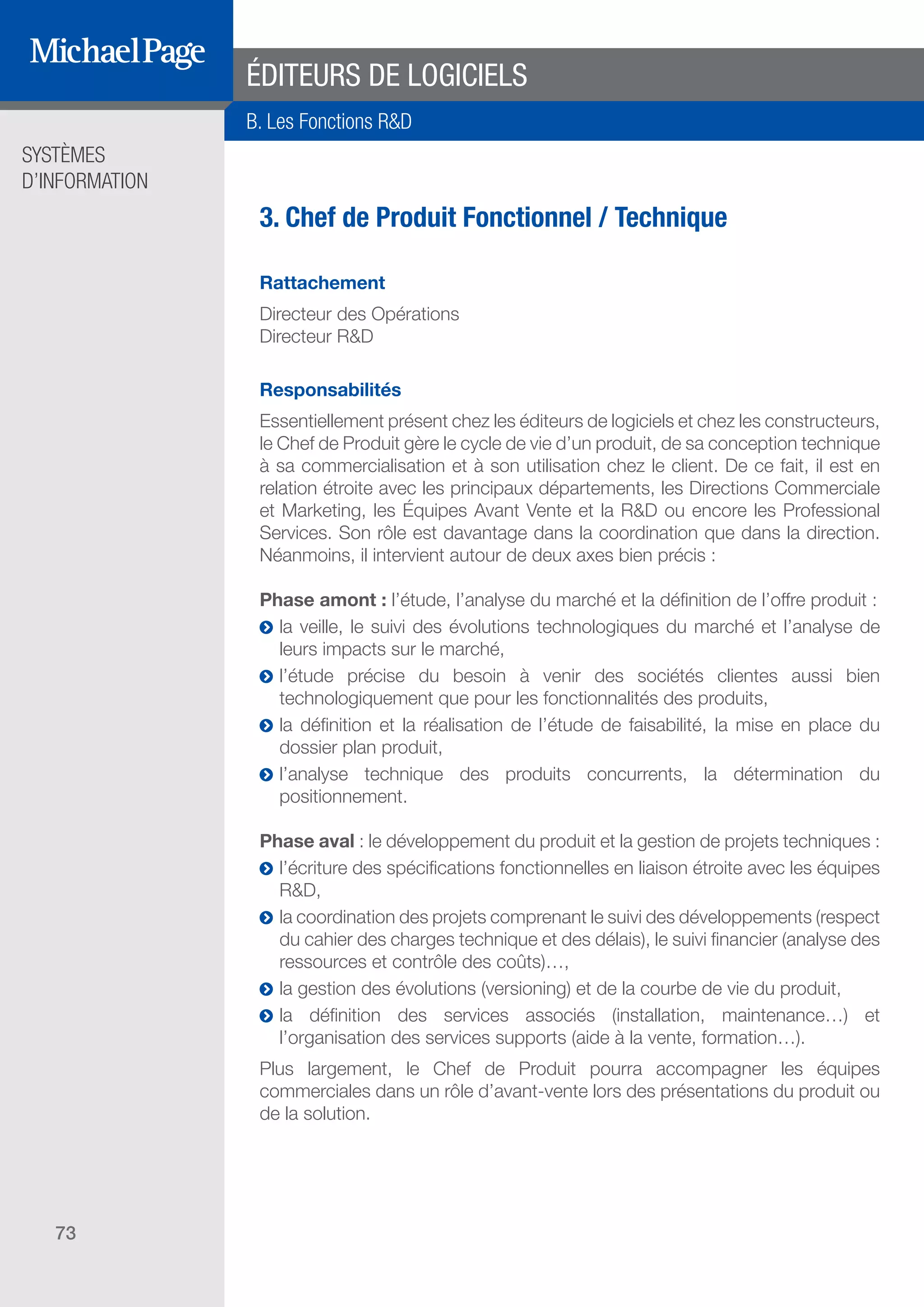 SYSTÈMES
D’INFORMATION
73
ÉDITEURS DE LOGICIELS
3. Chef de Produit Fonctionnel / Technique
Rattachement
Directeur des Opérations
Directeur R&D
Responsabilités
Essentiellement présent chez les éditeurs de logiciels et chez les constructeurs,
le Chef de Produit gère le cycle de vie d’un produit, de sa conception technique
à sa commercialisation et à son utilisation chez le client. De ce fait, il est en
relation étroite avec les principaux départements, les Directions Commerciale
et Marketing, les Équipes Avant Vente et la R&D ou encore les Professional
Services. Son rôle est davantage dans la coordination que dans la direction.
Néanmoins, il intervient autour de deux axes bien précis :
Phase amont : l’étude, l’analyse du marché et la définition de l’offre produit :
ĥĥ la veille, le suivi des évolutions technologiques du marché et l’analyse de
leurs impacts sur le marché,
ĥĥ l’étude précise du besoin à venir des sociétés clientes aussi bien
technologiquement que pour les fonctionnalités des produits,
ĥĥ la définition et la réalisation de l’étude de faisabilité, la mise en place du
dossier plan produit,
ĥĥ l’analyse technique des produits concurrents, la détermination du
positionnement.
Phase aval : le développement du produit et la gestion de projets techniques :
ĥĥ l’écriture des spécifications fonctionnelles en liaison étroite avec les équipes
R&D,
ĥĥ la coordination des projets comprenant le suivi des développements (respect
du cahier des charges technique et des délais), le suivi financier (analyse des
ressources et contrôle des coûts)…,
ĥĥ la gestion des évolutions (versioning) et de la courbe de vie du produit,
ĥĥ la définition des services associés (installation, maintenance…) et
l’organisation des services supports (aide à la vente, formation…).
Plus largement, le Chef de Produit pourra accompagner les équipes
commerciales dans un rôle d’avant-vente lors des présentations du produit ou
de la solution.
B. Les Fonctions R&D
SOMMAIRE
A. Les Fonctions de Direction
B. Les Fonctions R & D
DIRECTION ET
ORGANISATION
ÉDITEURS DE
LOGICIELS
 
