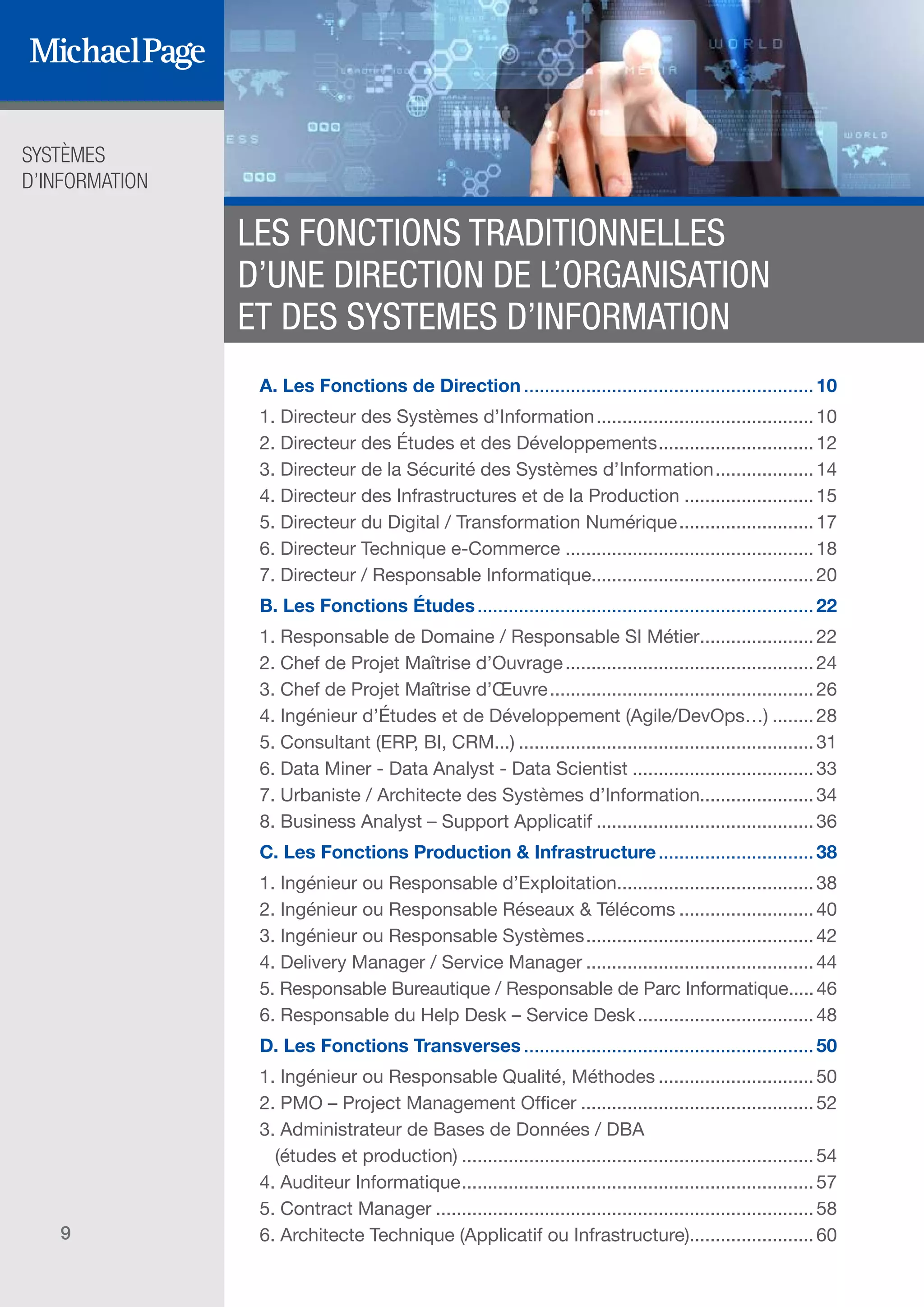 SYSTÈMES
D’INFORMATION
9
LES FONCTIONS TRADITIONNELLES
D’UNE DIRECTION DE L’ORGANISATION
ET DES SYSTEMES D’INFORMATION
A. Les Fonctions de Direction.........................................................10
1. Directeur des Systèmes d’Information...........................................10
2. Directeur des Études et des Développements...............................12
3. Directeur de la Sécurité des Systèmes d’Information....................14
4. Directeur des Infrastructures et de la Production..........................15
5. Directeur du Digital / Transformation Numérique...........................17
6. Directeur Technique e-Commerce.................................................18
7. Directeur / Responsable Informatique...........................................20
B. Les Fonctions Études..................................................................22
1. Responsable de Domaine / Responsable SI Métier.......................22
2. Chef de Projet Maîtrise d’Ouvrage.................................................24
3. Chef de Projet Maîtrise d’Œuvre....................................................26
4. Ingénieur d’Études et de Développement (Agile/DevOps…).........28
5. Consultant (ERP, BI, CRM...)..........................................................31
6. Data Miner - Data Analyst - Data Scientist....................................33
7. Urbaniste / Architecte des Systèmes d’Information......................34
8. Business Analyst – Support Applicatif...........................................36
C. Les Fonctions Production & Infrastructure...............................38
1. Ingénieur ou Responsable d’Exploitation.......................................38
2. Ingénieur ou Responsable Réseaux & Télécoms...........................40
3. Ingénieur ou Responsable Systèmes.............................................42
4. Delivery Manager / Service Manager.............................................44
5. Responsable Bureautique / Responsable de Parc Informatique......46
6. Responsable du Help Desk – Service Desk...................................48
D. Les Fonctions Transverses.........................................................50
1. Ingénieur ou Responsable Qualité, Méthodes...............................50
2. PMO – Project Management Officer..............................................52
3. Administrateur de Bases de Données / DBA
(études et production).....................................................................54
4. Auditeur Informatique.....................................................................57
5. Contract Manager..........................................................................58
6. Architecte Technique (Applicatif ou Infrastructure)........................60
DIRECTION ET
ORGANISATION
SOMMAIRE
ÉDITEURS DE
LOGICIELS
 