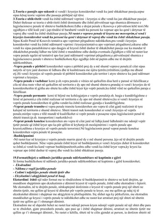 2.Teoria e pasojës apo suksesit si vendë i kryerjes konsiderohet vendi ku janë shkakëtuar pasoja,sepse
sipas kësaj teorie veprimi dhe pasaoja përbëjnë një tërsi.
3.Teoria e ubikvitetit vendi ku është ndërmarë veprimi i kryerjes si dhe vendi ku jan shkakëtuar pasojat .
Duhet theksuar se teoria e ubikvitetit është dominante dhe është përvetësuar nga shumica dërmuese e
legjislacioneve penale të shteteve bashkëkohore.Edhe e drejat penale e Kosovçs e përvetëson këtë teori.Me
zgjidhjen e tillë kodi ynë i jep rëndësi të barabartë vendit ku personi ka vepruar apo ka qenë i detyruar të
veproj dhe vendi ku është shakëtuar pasoja.Në rastet e veprave penale të kryera me mosveprim,si vend i
kryerjes konsiderohet vendi ku personi ka qenë i detyruar të veproj dhe vendi ku është shkakëtuar pasoja.
Sipas Kodit Penal të Kosovës tentativa apo veprimet përgaditore ndëshkohen,pra vendë i kryerjes
konsiderohet vendi ku është ndërmarrë veprimi i kryerjes(tentativa apo veprimet përgaditore),sikurse edhe
vendi ku sipas parashikimeve apo dasgjes së kryesit është dashur të shkakëtohet pasoja ose ka mundur të
shkakëtohet,prandaj lidhur me këtë është e mundshme edhe dashja eventuale.Zgjidhjen e tillë në rastet kur
vepra penale ngelet në tentativë apo kur janë ndërmarrë veprimet përgaditore,e përvetësojnë shumica e
legjislacioneve penale t shteteve bashkëkohore.Kjo zgjidhje ësht në pajtim edhe me të drejtën
ndërkombëtare.
-Vepra penale e përbërë konsiderohet vepra e përbërë prej dy a më shumë veprave penale,të cilat sipas
natyrës së tyre janë doemos të lidhura dhe të kushtëzuara me njëra tjetrën.(rrëmbimi,vjedhja me dhunë
etj.)Si vend i kryerjes së veprës penale të përbërë konsiderohet çdo territor i atyre shteteve ku janë ndërmarr
veprimet e kryerjes.
-Vepra penale e vazhduar kemi p.sh.vepra penale e vënies në qarkullim disa herë e parasë së falsifikuar,e
cila në disa raste vihet në qarkullim në territorin e dy apo më shumë shteteve,prandaj si vend i kryerjes do të
konsideroheshin të gjitha ato shtete ku edhe është kryer kjo vepër penale,ku është vënë ne qarkullim paraja e
falsifikuar.
-Vepra penale permante kemi të bëjmë me kohëzgjatjen e veprës penale(p.sh. heqja e kundërligjshme e
lirisë së personit,e cila është realizuar në territorin e dy apo më shumë shteteve,ku si vend i kryerjes së
veprës penale konsiderohen të gjitha vendet ku është realizuar gjendja e kundërligjshme.
-Veprat penale transite-si vepra penale transite konsiderohen ato vepra të cilat gjatë realizimit të tyre
kalojnë në territorin e shumë shteteve. Shteti transit nuk konsiderohet si vend i kryerjes së veprës
penale,mirëpo vepra e tillë mundë të kualifikohet si vepër penale e posaçme sipas legjislacionit penal të
shtetit transit.(p.sh. transportimi i narkotikëve)
-Veprat penale konekse konsiderohen ato vepra të cilat janë në lidhje,kanë lidhshmëri me ndonjë vepër
tjetër penale që është kryer apo ka për qëllim të kryhet(p.sh moslajmërimi i veprës penale apo
kryesit,ndihma e kryerjes së veprës penale terroriste).Në legjislacionin penal veprat penale konekse
konsiderohen vepra penale të posaçme.
-Bashkëpunimi
-Në rastet kur në kryerjen e veprës penale marrin pjesë dy e më shumë persona ,kjo në të drejtën penale
quhet bashkëpunim. Nëse vepra penale është kryer në bashkëpunim,si vend i kryerjes duhet të konsiderohet
se është,si vendi ku kanë vepruar bashkëpunëtorët,ashtu edhe vendi ku është kryer vepra,ky kryesi ka
vepruar apo është dashur të veproj dhe vendi ku është shkaktuar pasoja.
19.Format(llojet) e ndihmës juridike-penale ndërkombëtare në kuptimin e gjërë
Si forma bashkëkohore të ndihmës juridiko-penale ndërkombëtare në kuptimin e gjërë konsiderohet;
- Eksdradimi
- Ndihma e vogël juridiko-penale
- Cedimi i ndjekëjes penale shtetit tjetër dhe
- Ekzekutimi i aktgjykimit penal të huaj.
Ekstardimi është një nder format me te rëndësishme të bashkëpunimit te shteteve ne ketë drejtim, qe
mundëson shqiptimin apo ekzekutimin e dënimit kryesit të veprës penale, është edhe ekstradimi i fajtorit.
Me ekstradim, në te drejtën penale, nënkuptojmë dorëzimin e kryesit të veprës penale prej një shteti ne
shtetin tjetër, me qellim që kryesi të dënohet për veprën penale te kryer, ose me qellim qe ndaj tij të
ekzekutohet dënimi i shqiptuar me aktgjykim te plotfuqishëm. Siç shihet nga ky përkufizim, me ekstradim
mundësohet qe kryesi i veprës penale te ndëshkohet edhe ne rastet kur arratiset prej një shteti në shtetin
tjetër me qellim qe t’i shmanget dënimit.
Ekstradimi me së shpeshti behet ne rastet kur ndonjë person kryen ndonjë vepër penale në një shtet dhe para
se te zbulohet, gjate procedurës penale, apo pasi qe i është shqiptuar dënimi, arratiset ne shtetin tjetër me
qellim qe t’i shmanget dënimit., Ne rastet e këtilla, shteti në te cilin gjendet ai person, ia dorëzon shtetit në
 